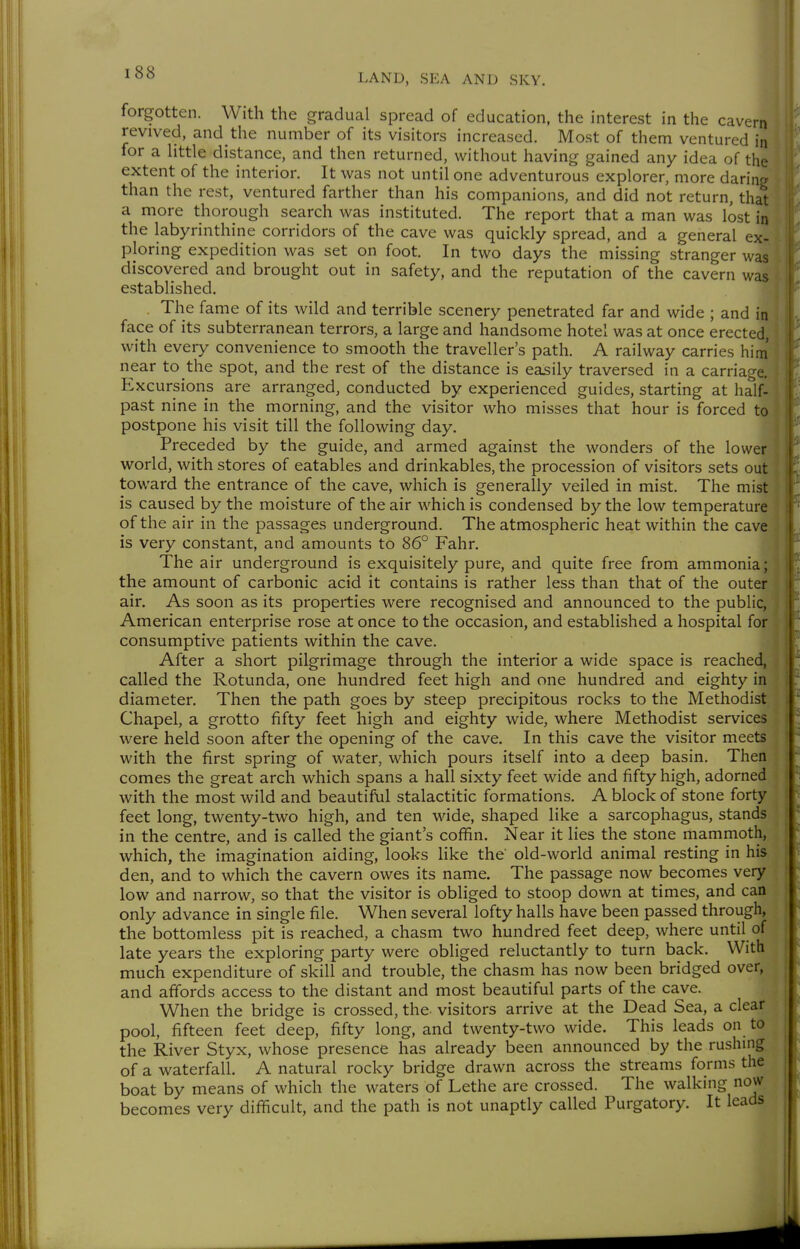 i' revived, and the number of its visitors increased. Most of them ventured ii for a little distance, and then returned, without having gained any idea of th, extent of the interior. It was not until one adventurous explorer, more darim- than the rest, ventured farther than his companions, and did not return, that a more thorough search was instituted. The report that a man was lost in the labyrinthine corridors of the cave was quickly spread, and a general ex- ploring expedition was set on foot. In two days the missing stranger was discovered and brought out in safety, and the reputation of the cavern was established. The fame of its wild and terrible scenery penetrated far and wide ; and in face of its subterranean terrors, a large and handsome hotel was at once erected, with every convenience to smooth the traveller's path. A railway carries him near to the spot, and the rest of the distance is easily traversed in a carriage. Excursions are arranged, conducted by experienced guides, starting at half- past nine in the morning, and the visitor who misses that hour is forced to postpone his visit till the following day. Preceded by the guide, and armed against the wonders of the lower world, with stores of eatables and drinkables, the procession of visitors sets out toward the entrance of the cave, which is generally veiled in mist. The mist is caused by the moisture of the air which is condensed by the low temperature of the air in the passages underground. The atmospheric heat within the cave is very constant, and amounts to 86° Fahr. The air underground is exquisitely pure, and quite free from ammonia; the amount of carbonic acid it contains is rather less than that of the outer air. As soon as its properties were recognised and announced to the public, American enterprise rose at once to the occasion, and established a hospital for consumptive patients within the cave. After a short pilgrimage through the interior a wide space is reached, called the Rotunda, one hundred feet high and one hundred and eighty in diameter. Then the path goes by steep precipitous rocks to the Methodist Chapel, a grotto fifty feet high and eighty wide, where Methodist services were held soon after the opening of the cave. In this cave the visitor meets with the first spring of water, which pours itself into a deep basin. Then comes the great arch which spans a hall sixty feet wide and fifty high, adorned with the most wild and beautiful stalactitic formations. A block of stone forty feet long, twenty-two high, and ten wide, shaped like a sarcophagus, stands in the centre, and is called the giant's coffin. Near it lies the stone mammoth, which, the imagination aiding, looks like the old-world animal resting in his den, and to which the cavern owes its name. The passage now becomes very low and narrow, so that the visitor is obliged to stoop down at times, and can only advance in single file. When several lofty halls have been passed through, the bottomless pit is reached, a chasm two hundred feet deep, where until of late years the exploring party were obliged reluctantly to turn back. With much expenditure of skill and trouble, the chasm has now been bridged over, and affords access to the distant and most beautiful parts of the cave. When the bridge is crossed, the- visitors arrive at the Dead Sea, a clear pool, fifteen feet deep, fifty long, and twenty-two wide. This leads on to the River Styx, whose presence has already been announced by the rushing of a waterfall. A natural rocky bridge drawn across the streams forms the boat by means of which the waters of Lethe are crossed. The walking now becomes very difficult, and the path is not unaptly called Purgatory. It leads I