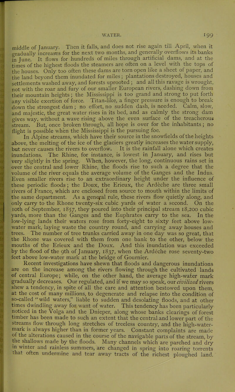 middle of January. Then it falls, and does not rise again till April, when it gradually increases for the next two months, and generally overflows its banks in June. It flows for hundreds of miles through artificial dams, and at the times of the highest floods the steamers are often on a level with the tops of the houses. Only too often these dams are torn open like a sheet of paper, and the land beyond them inundated for miles; plantations destroyed, houses and settlements washed away, and forests uprooted ; and all this ravage is wrought, not with the roar and fury of our smaller European rivers, dashing down from their mountain heights; the Mississippi is too grand and strong to put forth any visible exertion of force. Titan-like, a finger pressure is enough to break down the strongest dam ; no effort, no sudden dash, is needed. Calm, slow, and majestic, the great water rises in its bed, and as calmly the strong dam gives way, without a wave rising above the even surface of the treacherous stream. But, once broken through, all hope is over for the inhabitants; no flight is possible when the Mississippi is the pursuing foe. In Alpine streams, which have their source in the snowfields of the heights above, the melting of the ice of the glaciers greatly increases the water supply, but never causes the rivers to overflow. It is the rainfall alone which creates inundations. The Rhine, for instance, is lowest in January, and rises but very slightly in the spring. When, however, the long, continuous rains set in over the central and lower Rhine, the floods rise to such a degree that the volume of the river equals the average volume of the Ganges and the Indus. Even smaller rivers rise to an extraordinary height under the influence of these periodic floods ; the Doux, the Erieux, the Ardeche are three small rivers of France, which are enclosed from source to mouth within the limits of the same department. As a general rule, these rivers flow quietly along, and only carry to the Rhone twenty-six cubic yards of water a second. On the 10th of September, 1857, they poured into their principal stream 18,200 cubic yards, more than the Ganges and the Euphrates carry to the sea. In the low-lying lands their waters rose from forty-eight to sixty feet above low- water mark, laying waste the country round, and carrying away houses and trees. The number of tree trunks carried away in one day was so great, that the Rhone was covered with them from one bank to the other, below the mouths of the Erieux and the Doux. And this inundation was exceeded by the flood of the 9th of January, 1837, when the Ardeche rose seventy-two feet above low-water mark at the bridge of Gournier. Recent investigations have shewn that floods and dangerous inundations are on the increase among the rivers flowing through the cultivated lands of central Europe; while, on the other hand, the average high-water mark gradually decreases. Our regulated, and if we may so speak, our civilized rivers shew a tendency, in spite of all the care and attention bestowed upon them, at the cost of many millions, to degenerate and relapse into the condition of so-called  wild waters, liable to sudden and desolating floods, and at other times dwindling away for want of water. This tendency has been particularly noticed in the Volga and the Dnieper, along whose banks clearings of forest timber has been made to such an extent that the central and lower part of the streanis flow through long stretches of treeless country, and the high-water- mark is always higher than in former years. Constant complaints are made of the alterations caused in the course of the navigable parts of the stream, by the shallows made by the floods. Many channels which are parched and dry in winter and rainless summers, are changed in spring into roaring torrents that often undermine and tear away tracts of the richest ploughed land.