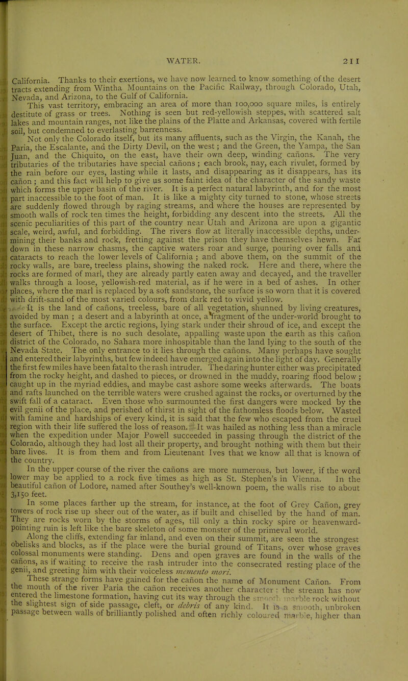 California. Thanks to their exertions, we have now learned to know something of the desert tracts extending from Wintha Mountains on the Pacific Railway, through Colorado, Utah, Nevada, and Arizona, to the Gulf of California. This vast territory, embracing an area of more than 100,000 square miles, is entirely destitute of grass or trees. Nothing is seen but red-yellowish steppes, with scattered salt lakes and mountain ranges, not like the plains of the Platte and Arkansas, covered with fertile soil, but condemned to everlasting barrenness. Not only the Colorado itself, but its many affluents, such as the Virgin, the Kanah, the Paria, the Escalante, and the Dirty Devil, on the west; and the Green, the Yampa, the San Juan, and the Chiquito, on the east, have their own deep, winding canons. The very tributaries of the tributaries have special cafions ; each brook, nay, each rivulet, formed by the rain before our eyes, lasting while it lasts, and disappearing as it disappears, has its caiion; and this fact will help to give us some faint idea of the character of the sandy waste which forms the upper basin of the river. It is a perfect natural labyrinth, and for the most part inaccessible to the foot of man. It is Hke a mighty city turned to stone, whose streets are suddenly flowed through by raging streams, and where the houses are represented by smooth walls of rock ten times the height, forbidding any descent into the streets. All the scenic peculiarities of this part of the country near Utah and Arizona are upon a gigantic scale, weird, awful, and forbidding. The rivers flow at literally inaccessible depths, under- mining their banks and rock, fretting against the prison they have themselves hewn. Far down in these narrow chasms, the captive waters roar and surge, pouring over falls and cataracts to reach the lower levels of California ; and above them, on the summit of the rocky walls, are bare, treeless plains, showing the naked rock. Here and there, where the rocks are formed of marl, they are already partly eaten away and decayed, and the traveller walks through a loose, yellowish-red material, as if he were in a bed of ashes. In other places, where the marl is replaced by a soft sandstone, the surface is so worn that it is covered with drift-sand of the most varied colours, from dark red to vivid yellow. It is the land of caiions, treeless, bare of all vegetation, shunned by living creatures, avoided by man ; a desert and a labyrinth at once, aVragment of the under-world brought to the surface. Except the arctic regions, lying stark under their shroud of ice, and except the desert of Thibet, there is no such desolate, appalling waste upon the earth as this canon district of the Colorado, no Sahara more inhospitable than the land lying to the south of the Nevada State. The only entrance to it lies through the cafions. Many perhaps have souglit and entered their labyrinths, but few indeed have emerged again into the light of day. Generally the first few miles have been fatal to the rash intruder. The daring hunter either was precipitated from the rocky height, and dashed to pieces, or drowned in the muddy, roaring flood below ; caught up in the myriad eddies, and maybe cast ashore some weeks afterwards. The boats and rafts launched on the terrible waters were crushed against the rocks, or overturned by the swift fall of a cataract. Even those who surmounted the first dangers were mocked by the evil genii of the place, and perished of thirst in sight of the fathomless floods below. Wasted with famine and hardships of every kind, it is said that the few who escaped from the cruel region with their life suffered the loss of reason, , It was hailed as nothing less than a miracle when the expedition under Major Powell succeeded in passing through the district of the Colorado, although they had lost all their property, and brought nothing with them but their bare lives. It is from them and from Lieutenant Ives that we know all that is known of the country. In the upper course of the river the canons are more numerous, but lower, if the word lower may be applied to a rock five times as high as St. Stephen's in Vienna. In the beautiful canon of Lodore, named after Southey's well-known poem, the walls rise to about 3,150 feet. In some places farther up the stream, for instance, at the foot of Grey Canon, grey towers of rock rise up sheer out of the water, as if built and chiselled by the hand of man. They are rocks worn by the storms of ages, till only a thin rocky spire or heavenward- pointmg ruin is left like the bare skeleton of some monster of the primeval world. Along the cliffs, extending far inland, and even on their summit, are seen the strongest obelisks and blocks, as if the place were the burial ground of Titans, over whose graves colossal monuments were standing. Dens and open graves are found in the walls of the canons, as if waiting to receive the rash intruder into the consecrated resting place of the ^^enii, and greeting him with their voiceless memento mori. These strange forms have gained for the canon the name of Monument Canon. From the mouth of the river Paria the canon receives another character : the stream has now entered the limestone formation, having cut its way through the smonti ; mivble rock without the slightest sign of side passage, cleft, or debris of any kind. It is-.a smooth, unbroken passage between walls of brilliantly polished and often richly coloured marble, higher than
