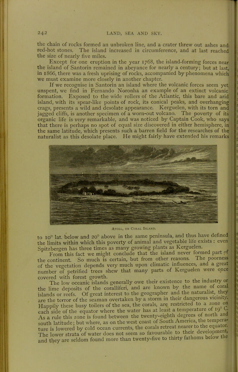 the chain of rocks formed an unbroken line, and a crater threw out ashes and red-hot stones. The island increased in circumference, and at last reached the size of nearly five miles. Except for one eruption in the year 1768, the island-forming forces near the island of Santorin remained in abeyance for nearly a century; but at last, in 1866, there was a fresh uprising of rocks, accompanied by phenomena which we must examine more closely in another chapter. If we recognise in Santorin an island where the volcanic forces seem yet unspent, we find in Fernando Noronha an example of an extinct volcanic formation. Exposed to the wide rollers of the Atlantic, this bare and arid island, with its spear-like points of rock, its conical peaks, and overhanging crags, presents a wild and desolate appearance. Kerguelen, with its torn and jagged cliffs, is another specimen of a worn-out volcano. The poverty of its organic life is very remarkable, and was noticed by Captain Cook, who says that there is perhaps no spot of equal size discovered in either hemisphere, in the same latitude, which presents such a barren field for the researches of the naturalist as this desolate place. He might fairly have extended his remarks Atoll, or Coral Island. to 10° lat. below and 20° above in the same peninsula, and thus have defined the limits within which this poverty of animal and vegetable life exists : even Spitzbergen has three times as many growing plants as Kerguelen. From this fact we might conclude that the island never formed part of the continent. So much is certain, but from other reasons. The poorness of the vegetation depends very much upon climatic influences, and a great number of petrified trees shew that many parts of Kerguelen were once covered with forest growth. . The low oceanic islands generally owe their existence to the mdustry or the lime deposits of the coralliferi, and are known by the name of coral islands or reefs. Of great interest to the geographer and the naturahst, they are the terror of the seaman overtaken by a storm in their dangerous vicinity. Happily these busy toilers of the sea, the corals, ar? restricted to a zone^on each side of the equator where the water has at least a temperature of 19 U As a rule this zone is found between the twenty-eighth degrees of north and south latitude; but where, as on the west coast of South America, the tempera- ture is lowered by cold ocean currents, the corals retreat nearer to the equator. The lower strata of water does not seem so favourable to their development, and they are seldom found more than twenty-five to thirty fathoms below the