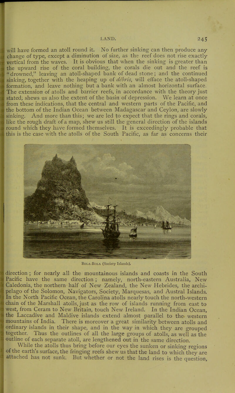 will have formed an atoll round it. No further sinking- can then produce any change of type, except a diminution of size, as the reef does not rise exactly vertical from the waves. It is obvious that when the sinking is greater than the upward rise of the coral building, the corals die out and the reef is drowned, leaving an atoll-shaped bank of dead stone; and the continued sinking, together with the heaping up of debris, will efface the atoll-shaped formation, and leave nothing but a bank with an almost horizontal surface. The extension of atolls and barrier reefs, in accordance with the theory just stated, shews us also the extent of the basin of depression. We learn at once from these indications, that the central and western parts of the Pacific, and the bottom of the Indian Ocean between Madagascar and Ceylon, are slowly sinking. And more than this; we are led to expect that the rings and corals, like the rough draft of a map, shew us still the general direction of the islands round which they have formed themselves. It is exceedingly probable that this is the case with the atolls of the South Pacific, as far as concerns their BoLA-BoLA (Society Islands). direction ; for nearly all the mountainous islands and coasts in the South Pacific have the same direction ; namely, north-eastern Australia, New Caledonia, the northern half of New Zealand, the New Hebrides, the archi- pelago of the Solomon, Navigators, Society, Marquesas, and Austral Islands. In the North Pacific Ocean, the Carolina atolls nearly touch the north-western chain of the Marshall atolls, just as the row of islands running from east to west, from Ceram to New Britain, touch New Ireland. In the Indian Ocean, the Laccadive and Maldive islands extend almost parallel to the western mountains of India. There is moreover a great similarity between atolls and ordinary islands in their shape, and in the way in which they are grouped together. Thus the outlines of all the large groups of atolls, as well as the outline of each separate atoll, are lengthened out in the same direction. While the atolls thus bring before our eyes the sunken or sinking regions of the earth's surface, the fringing reefs shew us that the land to which they are attached has not sunk. But whether or not the land rises is the question,