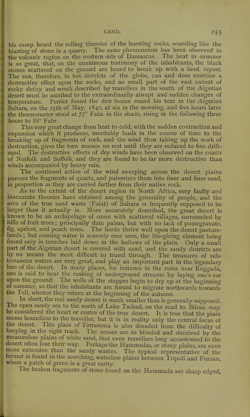 his camp heard the rolling thunder of the bursting rocks, sounding like the blasting of stone in a quarry. The same phenomenon has been observed in the volcanic region on the western side of Damascus. The heat in summer is so great, that, on the unanimous testimony of the inhabitants, the black stones scattered on the ground are heard to break up v^ith a loud report. The sun, therefore, in hot districts of the globe, can and does exercise a i destructive effect upon the rocks, and no small part of the vast extent of ] rocky decay and wreck described by travellers in the south of the Algerian ! desert must be ascribed to the extraordinarily abrupt and sudden changes of I temperature. Perrier found the dew frozen round his tent in the Algerian 1 Sahara, on the 25 th of May, 1840, at six in the morning, and five hours later j the thermometer stood at 77° Fahr, in the shade, rising in the following three hours to 88° Fahr. This very great change from heat to cold, with the sudden contraction and expansion which it produces, inevitably leads in the course of time to the breaking up of fragments of rock, and the wind then taking up the work of destruction, gives the torn masses no rest until they are reduced to fine drift- sand. The destructive effects of dry winds have been observed on the coasts of Norfolk and Suffolk, and they are found to be far more destructive than winds accompanied by heavy rain. The continued action of the wind sweeping across the desert plains pursues the fragments of quartz, and pulverizes them into finer and finer sand, • in proportion as they are carried farther from their native rock. As to the extent of the desert region in North Africa, very faulty and inaccurate theories have obtained among the generality of people, and the area of the true sand waste (Falat) of Sahara is frequently supposed to be larger than it actually is. More accurately described, the great desert is known to be an archipelago of oases with scattered villages, surrounded by hills of fruit trees; principally date palms, but with no lack of pomegranate, fig, apricot, and peach trees. The herds thrive well upon the desert pasture- lands ; but running water is scarcely ever seen, the life-giving element being found only in trenches laid down in the hollows of the plain. Only a small part of the Algerian desert is covered with sand, and the sandy districts are by no means the most difficult to travel through. The treasures of sub- terranean waters are very great, and play an important part in the legendary lore of the desert. In many places, for instance in the ruins near Reggada, one is said to hear the rushing of underground streams by laying one's ear upon the ground. The wells of the steppes begin to dry up at the beginning of summer, so that the inhabitants are forced to migrate northwards towards the Tell, whence they return at the beginning of the autumn. In short, the real sandy desert is much smaller than is generally supposed. The open sandy sea to the north of Lake Tschad, on the road to Bilma, may be considered the heart or centre of the true desert. It is true that the plain seems boundless to the traveller, but it is in reality only the central focus of the desert. This plain of Tintumma is also dreaded from the difficulty of keepmg in the right track. The senses are so blinded and deceived by the measureless plains of white sand, that even travellers long accustomed to the desert often lose their way. Perhaps the Hammadas, or stony plains, are even more extensive than the sandy wastes. The typical representative of the former is found in the scorching, waterless plains between Tripoli and Fezzan, where a patch of green is a great rarity. The broken fragments of stone found on the Hammada are sharp edged.
