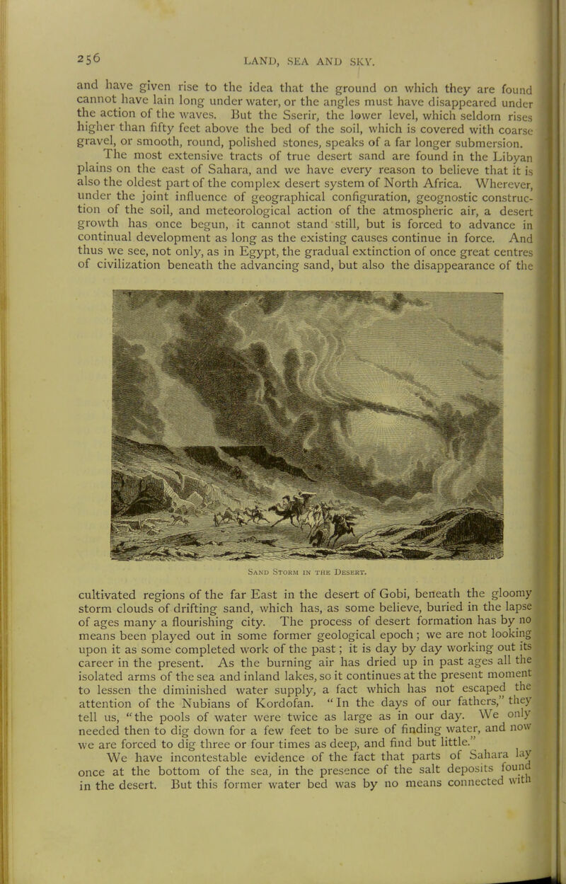 and have given rise to the idea that the ground on which they are found cannot have lain long underwater, or the angles must have disappeared under the action of the waves. But the Sserir, the lower level, which seldom rises higher than fifty feet above the bed of the soil, which is covered with coarse gravel, or smooth, round, polished stones, speaks of a far longer submersion. _ The most extensive tracts of true desert sand are found in the Libyan plains on the east of Sahara, and we have every reason to believe that it is also the oldest part of the complex desert system of North Africa. Wherever, under the joint influence of geographical configuration, geognostic construc- tion of the soil, and meteorological action of the atmospheric air, a desert growth has once begun, it cannot stand still, but is forced to advance in continual development as long as the existing causes continue in force. And thus we see, not only, as in Egypt, the gradual extinction of once great centres of civilization beneath the advancing sand, but also the disappearance of the Sand Storm in the Desert. cultivated regions of the far East in the desert of Gobi, beneath the gloomy storm clouds of drifting sand, which has, as some believe, buried in the lapse of ages many a flourishing city. The process of desert formation has by no means been played out in some former geological epoch; we are not looking upon it as some completed work of the past; it is day by day working out its career in the present. As the burning air has dried up in past ages all the isolated arms of the sea and inland lakes, so it continues at the present moment to lessen the diminished water supply, a fact which has not escaped the attention of the Nubians of Kordofan.  In the days of our fathers, they tell us, the pools of water were twice as large as in our day. We only needed then to dig down for a few feet to be sure of finding water, and now we are forced to dig three or four times as deep, and find but little. We have incontestable evidence of the fact that parts of Sahara lay once at the bottom of the sea, in the presence of the salt deposits found in the desert. But this former water bed was by no means connected with