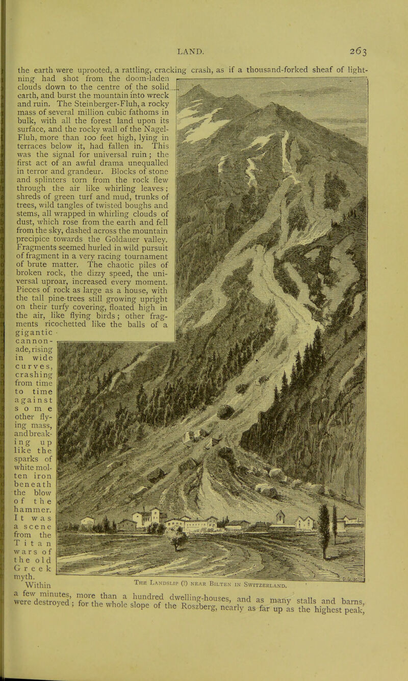 liRht- the earth were uprooted, a rattling, cracking crash, as if a thousand-forked sheaf of ning had shot from the doom-laden clouds down to the centre of the solid earth, and burst the mountain into wreck and ruin. The Steinberger-Fluh, a rocky- mass of several million cubic fathoms in bulk, with all the forest land upon its surface, and the rocky wall of the Nagel- Fluh, more than 100 feet high, lying in terraces below it, had fallen in. This was the signal for universal ruin; the first act of an awful drama unequalled in terror and grandeur. Blocks of stone and splinters torn from the rock flew through the air like whirling leaves; shreds of green turf and mud, trunks of trees, wild tangles of twisted boughs and stems, all wrapped in whirling clouds of dust, which rose from the earth and fell from the sky, dashed across the mountain precipice towards the Goldauer valley. Fragments seemed hurled in wild pursuit of fragment in a very racing tournament of brute matter. The chaotic piles of broken rock, the dizzy speed, the uni- versal uproar, increased every moment. Pieces of rock as large as a house, with the tall pine-trees still growing uprigh on their turfy covering, floated high in the air, like flying birds ; other frag- ments ricochetted like the balls of a gigantic c annon- ade, rising in wide curves crashing from time to time against some other fly- ing mass, andbreak- ing up like the sparks of white mol- ten iron beneath the blow of the hammer. It was a scene from the Titan wars of the old Greek myth. Within a few minutes, more than a hundred dwelling-hou=es and p<= mai.,. cf.n. a u were destroyed , for .he whole slope of the Rosfberä-nlkrf^lslrT- the hi|hest'peTk; The LANDSLrp (?) near Bilten in SwitzerlandT