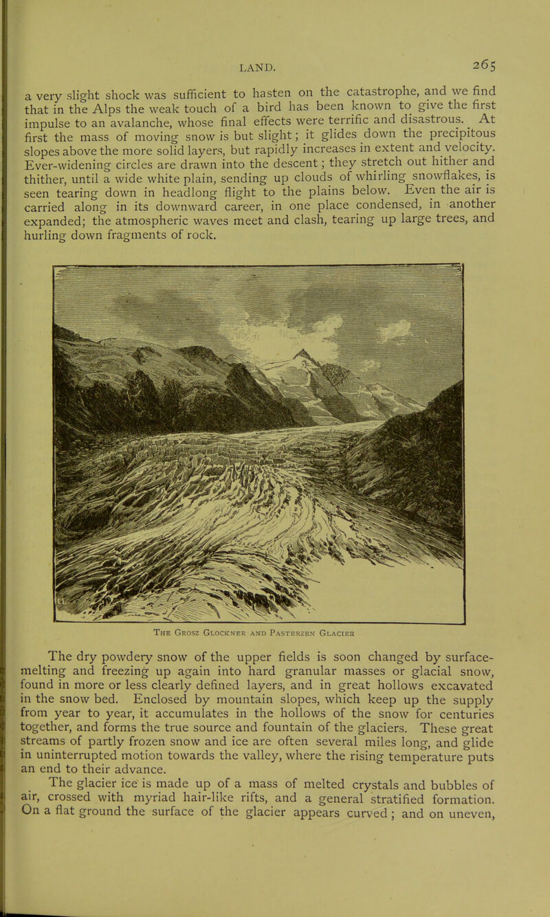 a very slight shock was sufficient to hasten on the catastrophe, and we find that in the Alps the weak touch of a bird has been known to give the first impulse to an avalanche, whose final effects were terrific and disastrous. At first the mass of moving snow is but slight; it glides down the precipitous slopes above the more solid layers, but rapidly increases in extent and velocity. Ever-widening circles are drawn into the descent; they stretch out hither and thither, until a wide white plain, sending up clouds of whirhng snowflakes, is seen tearing down in headlong flight to the plains below. Even the air is carried along in its downward career, in one place condensed, in another expanded; the atmospheric waves meet and clash, tearing up large trees, and hurling down fragments of rock. The Grosz Glockner and Pasterzen Glacier The dry powdery snow of the upper fields is soon changed by surface- melting and freezing up again into hard granular masses or glacial snow, found in more or less clearly defined layers, and in great hollows excavated in the snow bed. Enclosed by mountain slopes, which keep up the supply from year to year, it accumulates in the hollows of the snow for centuries together, and forms the true source and fountain of the glaciers. These great streams of partly frozen snow and ice are often several miles long, and glide in uninterrupted motion towards the valley, where the rising temperature puts an end to their advance. The glacier ice is made up of a mass of melted crystals and bubbles of air, crossed with myriad hair-like rifts, and a general stratified formation. On a flat ground the surface of the glacier appears curved ; and on uneven,