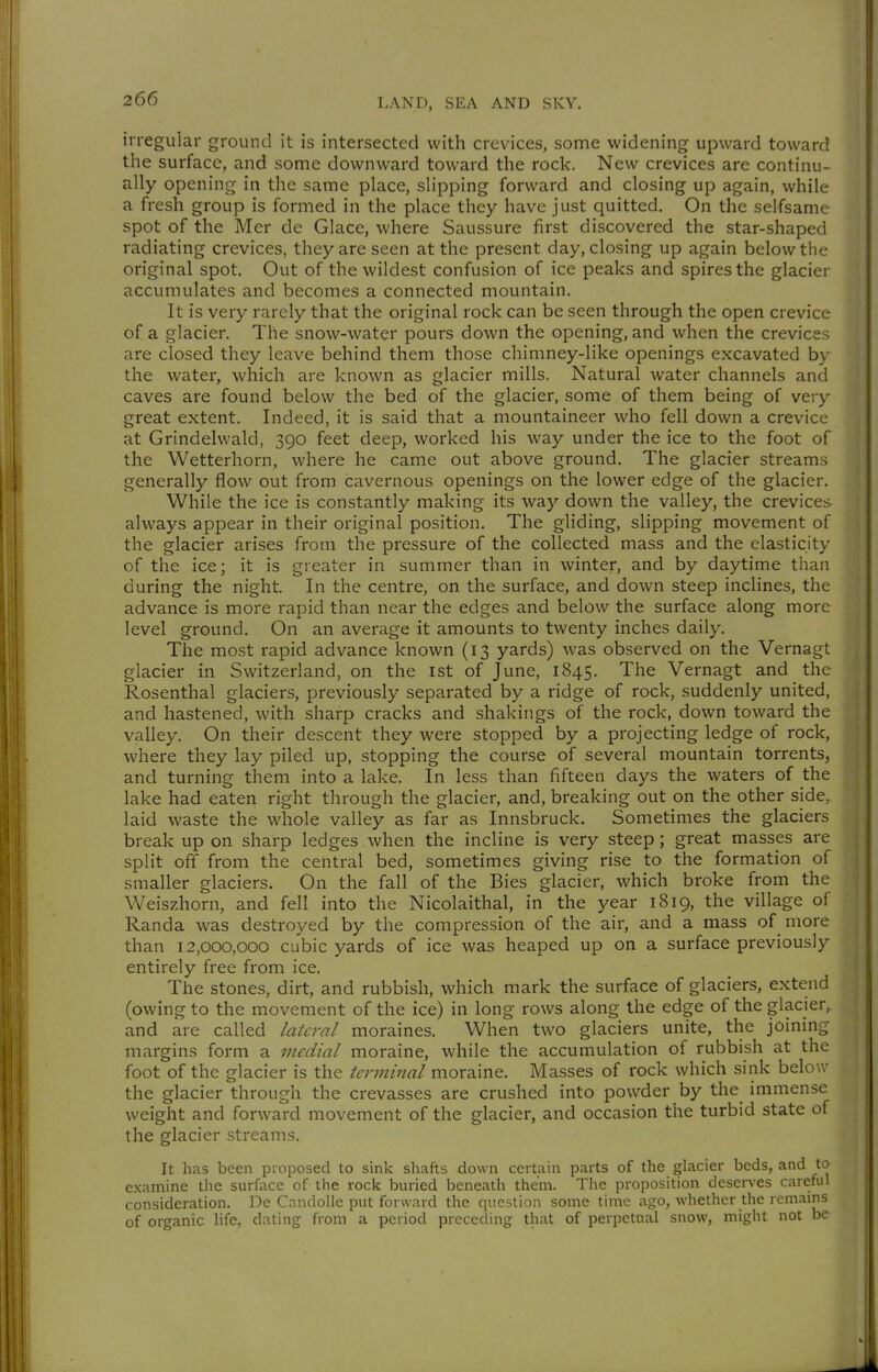 irregular ground it is intersected with crevices, some widening upward toward the surface, and some downward toward the rock. New crevices are continu- ally opening in the same place, slipping forward and closing up again, while a fresh group is formed in the place they have just quitted. On the selfsame spot of the Mer de Glace, where Saussure first discovered the star-shaped radiating crevices, they are seen at the present day, closing up again below the original spot. Out of the wildest confusion of ice peaks and spires the glacier accumulates and becomes a connected mountain. It is very rarely that the original rock can be seen through the open crevice of a glacier. The snow-water pours down the opening, and when the crevices are closed they leave behind them those chimney-like openings excavated by the water, which are known as glacier mills. Natural water channels and caves are found below the bed of the glacier, some of them being of very great extent. Indeed, it is said that a mountaineer who fell down a crevice at Grindelwald, 390 feet deep, worked his way under the ice to the foot of the Wetterhorn, where he came out above ground. The glacier streams generally flow out from cavernous openings on the lower edge of the glacier. While the ice is constantly making its way down the valley, the crevices always appear in their original position. The gliding, slipping movement of the glacier arises from the pressure of the collected mass and the elasticity of the ice; it is greater in summer than in winter, and by daytime than during the night. In the centre, on the surface, and down steep inclines, the advance is more rapid than near the edges and below the surface along more level ground. On an average it amounts to twenty inches daily. The most rapid advance known (13 yards) was observed on the Vernagt glacier in Switzerland, on the ist of June, 1845. The Vernagt and the Rosenthal glaciers, previously separated by a ridge of rock, suddenly united, and hastened, with sharp cracks and shakings of the rock, down toward the valley. On their descent they were stopped by a projecting ledge of rock, where they lay piled up, stopping the course of several mountain torrents, and turning them into a lake. In less than fifteen days the waters of the lake had eaten right through the glacier, and, breaking out on the other side, laid waste the whole valley as far as Innsbruck. Sometimes the glaciers break up on sharp ledges when the incline is very steep; great masses are split off from the central bed, sometimes giving rise to the formation of smaller glaciers. On the fall of the Bies glacier, which broke from the Weiszhorn, and fell into the Nicolaithal, in the year 1819, the village of Randa was destroyed by the compression of the air, and a mass of more than 12,000,000 cubic yards of ice was heaped up on a surface previously entirely free from ice. The stones, dirt, and rubbish, which mark the surface of glaciers, extend (owing to the movement of the ice) in long rows along the edge of the glacier, and are called lateral moraines. When two glaciers unite, the joining margins form a medial moraine, while the accumulation of rubbish at the foot of the glacier is the terminal moraine. Masses of rock which sink below the glacier through the crevasses are crushed into powder by the immense weight and forward movement of the glacier, and occasion the turbid state of the glacier streams. It has been proposed to sink shafts down certain parts of the glacier beds, and to examine the surface of the rock buried beneath them. The proposition deserves careful consideration. De Candolle put forward the question some tune ago, whether the remains of organic life, dating from a period preceding that of perpetual snow, might not be