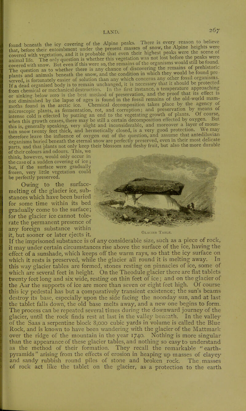 267- found beneath the icy covering of the Alpine peaks. There is every reason to bebeve thafbefore their entoLbment under the present masses of snow, the Alpme heights were coveVeTvkh vegetation, and it is probable that even their highest peaks were the scene of animaUife The only question is whether this vegetation was not lost before the peaks were covered with snow. But even if this were so, the remains of the organisms would still be found. The question as to whether there is any chance of discovering the remains of prehistoric plants and animals beneath the snow, and the condition in which they would be found pre • served, is fortunately easier of solution than any which concerns any other fossil organisms If a dead oro-anised body is to remain unchanged, it is necessary that it should be protected from chemicll or mechanical destruction. In the first instance, a temperature approaching or sinkincr below zero is the best method of preservation, and the proof that its ettect is not diminished by the lapse of ages is found in the fossil remains of the old-wqrld mam- moths found in the arctic ice. Chemical decomposition takes place by the agency ot microscopic plants, as fermentation, rot, and corruption; and preservation by means ot intense cold is effected by putting an end to the vegetating growth of plants. Ot course, when this growth ceases, there may be still a certain decomposition effected by oxygen. But this is o-enerally speaking, very slight and inconsiderable, and moreover a layer of moun- tain snow twenty feet thick, and hermetically closed, is a very good protection. We may therefore leave the influence of oxygen out of the question, and assume that antediluvian organisms buried beneath the eternal snow are perfectly preserved, even in their most delicate parts, and that plants not only keep their blossom and fleshy fruit, but also the more durable of their colours and odours. This, we think, however, would only occur in the case of a sudden covering of ice ; but, if the surface were gradually frozen, very little vegetation could be perfectly preserved. Owine to the surface- melting of the glacier ice, sub- stances which have been buried for some time within its bed gradually come to the surface; for the glacier ice cannot tole- rate the permanent presence of any foreign substance within it, but sooner or later ejects it. If the imprisoned substance is of any considerable size, such as a piece of rock, it may under certain circumstances rise above the surface of the ice, having the effect of a sunshade, which keeps off the warm rays, so that the icy surface on which it rests is preserved, while the glacier all round it is melting away. In this way glacier tables are formed, stones resting on pinnacles of ice, some of which are several feet in height. On the Theodule glacier there are flat tablets twenty feet long and six wide, resting on thin feet of ice; and on the glacier of the Aar the supports of ice are more than seven or eight feet high. Of course this icy pedestal has but a comparatively transient existence; the sun's beams destroy its base, especially upon the side facing the noonday sun, and at last the tablet falls down, the old base melts away, and a new one begins to form. The process can be repeated several times during the downward journey of the glacier, until the rock finds rest at last in the valley beneath. In the valley of the Saas a serpentine block 8,000 cubic yards in volume is called the Blue Rock, and is known to have been wandering with the glacier of the Mattmark over the ridge of the mountain in the year 1740. Nothing is more singular than the appearance of these glacier tables, and nothing so easy to understand as the method of their formation. They recall the remarkable  earth- pyramids arising from the effects of erosion in heaping up masses of clayey and sandy rubbish round piles of stone and broken rock. The masses of rock act like the tablet on the glacier, as a protection to the earth Glacier Table.
