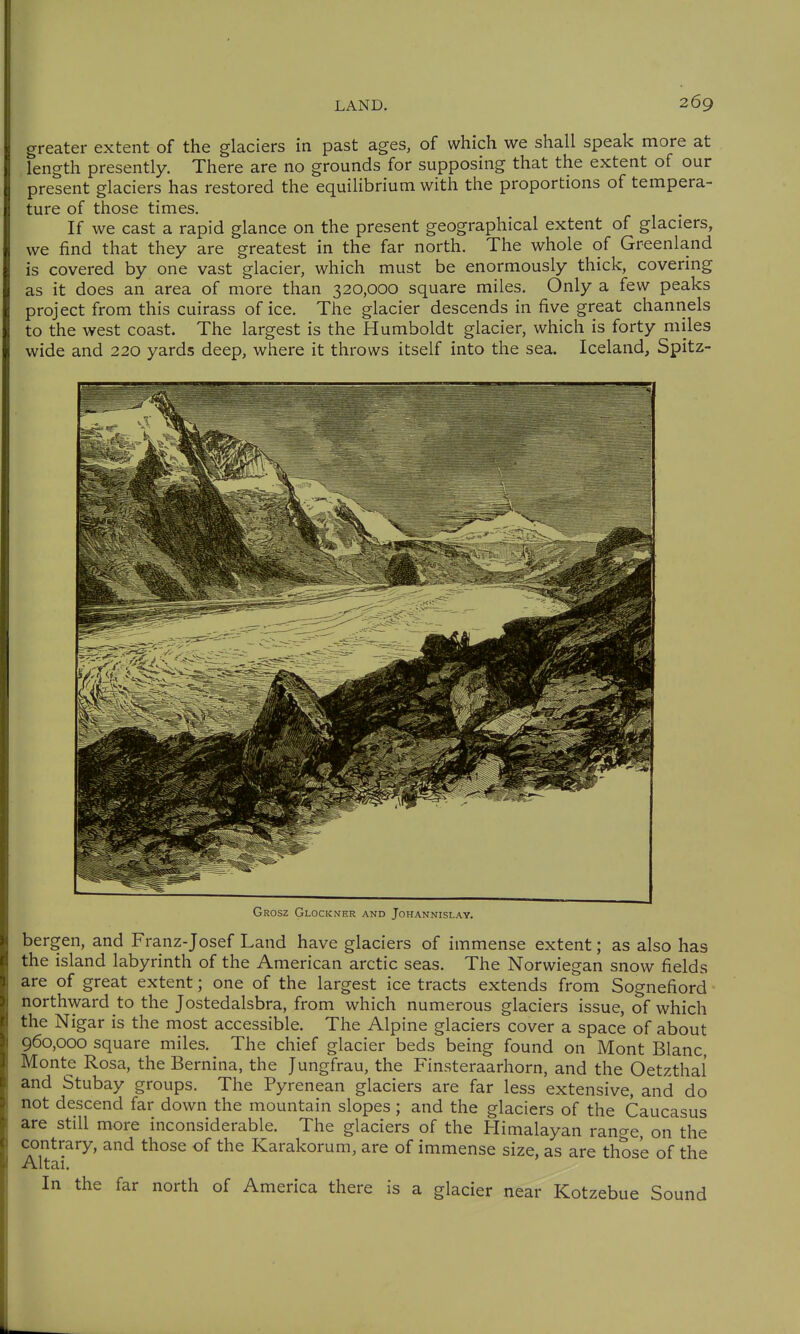 greater extent of the glaciers in past ages, of which we shall speak more at length presently. There are no grounds for supposing that the extent of our present glaciers has restored the equilibrium with the proportions of tempera- ture of those times. If we cast a rapid glance on the present geographical extent of glaciers, we find that they are greatest in the far north. The whole of Greenland is covered by one vast glacier, which must be enormously thick, covering as it does an area of more than 320,000 square miles. Only a few peaks project from this cuirass of ice. The glacier descends in five great channels to the west coast. The largest is the Humboldt glacier, which is forty miles wide and 220 yards deep, where it throws itself into the sea. Iceland, Spitz- Grosz Glockner and Johannislay. bergen, and Franz-Josef Land have glaciers of immense extent; as also has the island labyrinth of the American arctic seas. The Norwiegan snow fields are of great extent; one of the largest ice tracts extends from Sognefiord northward to the Jostedalsbra, from which numerous glaciers issue, of which the Nigar is the most accessible. The Alpine glaciers cover a space of about 960,000 square miles. The chief glacier beds being found on Mont Blanc, Monte Rosa, the Bernina, the Jungfrau, the Finsteraarhorn, and the Oetzthal and Stubay groups. The Pyrenean glaciers are far less extensive, and do not descend far down the mountain slopes; and the glaciers of the Caucasus are still more inconsiderable. The glaciers of the Himalayan range, on the contrary, and those of the Karakorum, are of immense size, as are those of the Altai. In the far north of America there is a glacier near Kotzebue Sound