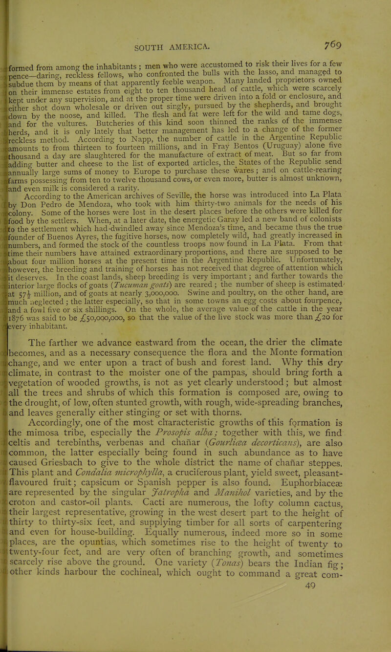 formed from among the inhabitants ; men who were accustomed to risk their lives for a few pence-daring, reckless fellows, who confronted the bulls with the lasso, and managed to subdue them by means of that apparently feeble weapon. Many landed proprietors owned on their immense estates from eight to ten thousand head of cattle, which were scarcely kept under any supervision, and at the proper time were driven into a fold or enclosure, and either shot down wholesale or driven out singly, pursued by the shepherds, and brought down by the noose, and killed. The flesh and fat were left for the wild and tame dogs, md for the vultures. Butcheries of this kind soon thinned the ranks of the immense herds and it is only lately that better management has led to a change of the former reckless method. According to Napp, the number of cattle in the Argentine Republic amounts to from thirteen to fourteen millions, and in Fray Bentos (Uruguay) alone five thousand a day are slaughtered for the manufacture of extract of meat. But so far from adding butter and cheese to the list of exported articles, the_ States of the Republic send annually large sums of money to Europe to purchase these wares; and on cattle-rearing farms possessing from ten to twelve thousand cows, or even more, butter is almost unknown, and even milk is considered a rarity. . According to the American archives of Seville, the horse was introduced mto La Plata by Don Pedro de Mendoza, who took with him thirty-two animals for the needs of his colony. Some of the horses were lost in the desert places before the others were killed for food by the settlers. When, at a later date, the energetic Garay led a new band of colonists to the settlement which had-dwindled away since Mendoza's time, and became thus the true founder of Buenos Ayres, the fugitive horses, now completely wild, had greatly increased in numbers, and formed the stock of the countless troops now found in La Plata. From that time their numbers have attained extraordinary proportions, and there are supposed to be .about four million horses at the present time in the Argentine Republic. Unfortunately, however, the breeding and training of horses has not received that degree of attention which it deserves. In the coast lands, sheep breeding is very important; and farther towards the interior large flocks of goats {Tticuman goats) are reared ; the number of sheep is estimated' at 57^ million, and of goats at nearly 3,000,000. Swine and poultry, on the other hand, are much neglected ; the latter especially, so that in some towns an egg costs about fourpence, and a fowl five or six shillings. On the whole, the average value of the cattle in the year 1876 was said to be ^50,000,000, so that the value of the live stock was more than;^20 for every inhabitant. The farther we advance eastward from the ocean, the drier the climate becomes, and as a necessary consequence the flora and the Monte formation change, and we enter upon a tract of bush and forest land. Why this dry climate, in contrast to the moister one of the pampas, should bring forth a vegetation of wooded growths, is not as yet clearly understood; but almost all the trees and shrubs of which this formation is composed are, owing to the drought, of low, often stunted growth, with rough, wide-spreading branches, and leaves generally either stinging or set with thorns. Accordingly, one of the most characteristic growths of this formation is the mimosa tribe, especially the Prosopis alba; together with this, we find celtis and terebinths, verbenas and chanar (Gourlicsa decortkans), are also common, the latter especially being found in such abundance as to have caused Griesbach to give to the whole district the name of chanar steppes. This plant and Condalia microphylla, a cruciferous plant, yield sweet, pleasant- flavoured fruit; capsicum or Spanish pepper is also found. Euphorbiaceae are represented by the singular JairopJia and ManiJiol varieties, and by the croton and castor-oil plants. Cacti are numerous, the lofty column cactus, their largest representative, growing in the west desert part to the height of thirty to thirty-six feet, and supplying timber for all sorts of carpentering and even for house-building. Equally numerous, indeed more so in some places, are the opuntias, which sometimes rise to the height of twenty to L\venty-four feet, and are very often of branching growth, and sometimes scarcely rise above the ground. One variety {Tonas) bears the Indian fig; other kinds harbour the cochineal, which ought to command a great com- 49