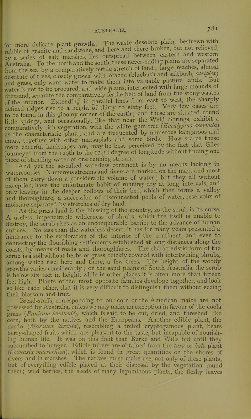for more delicate plant growths. The waste desolate plain bestrewn with rubble of granite and sandstone, and here and there broken, but not relieved, by a series of salt marshes, lies outspread between eastern and western Australia. To the north and the south, these never-ending plains are separated from the sea by a comparatively fertile stretch of land ; large reaches, almost destitute of trees, closely grown with orache (bluebush and saltbush, atriplex) and grass, only want water to make them into valuable pasture lands. 15ut water is not to be procured, and wide plains, intersected with large mounds of drift^and, separate the comparatively fertile belt of land from the stony wastes of the interior. Extending in parallel lines from east to west, the sharply defined ridges rise to a height of thirty to sixty feet. Very few oases are to be found in this gloomy corner of the earth ; and these are situated round little springs, and occasionally, like that near the Weld Springs, exhibit a comparatively rich vegetation, with the white gum tree {Eucalyptus acervula) as the characteristic plant; and are frequented by numerous kangaroos and emus, together with other marsupials and some birds. How scarce these more' cheerful landscapes are, may be best perceived by the fact that Giles journeyed from the 129th to the 124th degree of longitude without finding one piece of standing water or one running stream. And yet the so-called waterless continent is by no means lacking in watercourses. Numerous streams and rivers are marked on the map, and most of them carry down a considerable volume of water ; but they all without exception, have the unfortunate habit of running dry at long intervals, and only leaving in the deeper hollows of their bed, which then forms a valley and thoroughfare, a succession of disconnected pools of water, reservoirs of moisture separated by stretches of dry land. As the grass land is the blessing of the country, so the scrub is its curse. A useless, impenetrable wilderness of shrubs, which fire itself is unable to destroy, the scrub rises as an unconquerable barrier to the advance of human culture. No less than the waterless desert, it has for many years presented a hindrance to the exploration of the interior of the continent, and even to connecting the flourishing settlements established at long distances along the coasts, by means of roads and thoroughfares. The characteristic form of the scrub is a soil without herbs or grass, thickly covered with intertwining shrubs, among which rise, here and there, a few trees. The height of the woody growths varies considerably; on the sand plains of South Austraha the scrub is below six feet in height, while in other places it is often more than fifteen feet high. Plants of the most opposite families develope together, and look so like each other, that it is very difficult to distinguish them without seeing their blossom and fruit. Bread-stufis, corresponding to our corn or the American maize, are not possessed by Australia, unless we may make an exception in favour of the coola grass {Panicum lavinode), which is said to be cut, dried, and threshed like corn, both by the natives and the Europeans. Another edible plant, the nardo {Marsilea hirstiia), resembling a trefoil cryptogamous plant, bears berry-shaped fruits which are pleasant to the taste, but incapable of nourish- ing human life. It was on this fruit that Burke and Wills fed until they succumbed to hunger. Edible tubers are obtained from the taro or kalo plant {Colocasia macrorhizd), which is found in great quantities on the shores of rivers and in marshes. The natives must make use, not only of these plants, but of everything edible placed at their disposal by the vegetation round them; wild berries, the seeds of many leguminous plants, the fleshy leaves