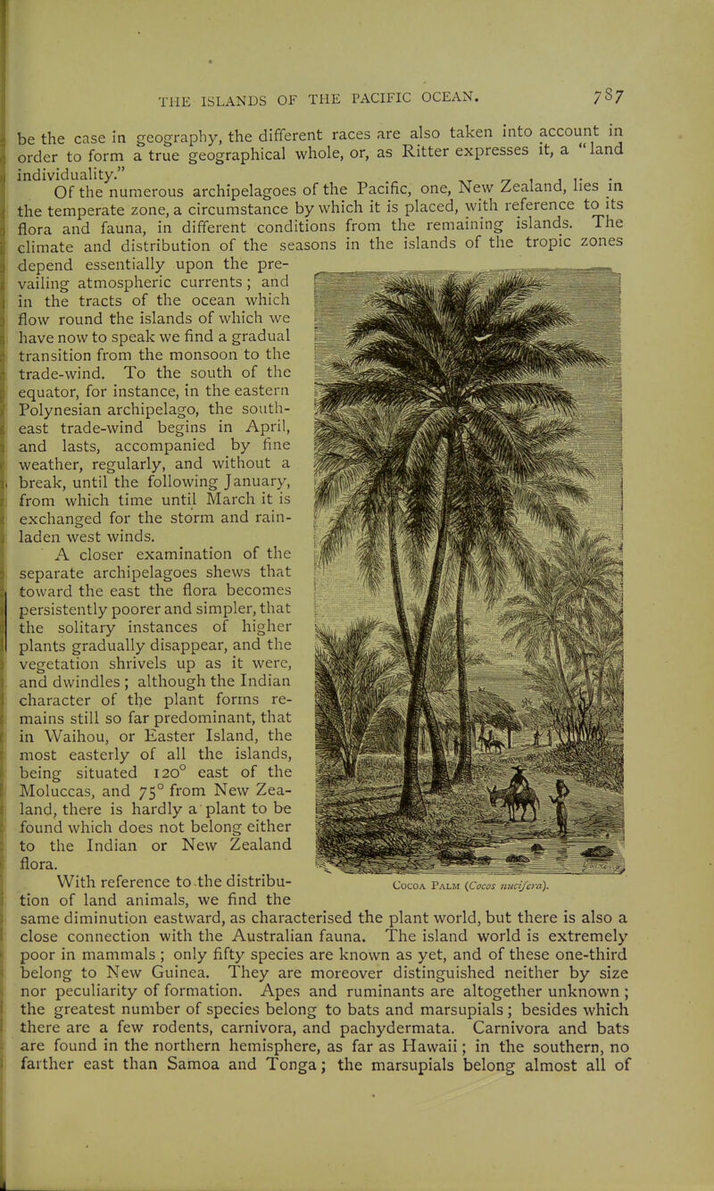 be the case in geography, the different races are also taken into account in order to form a true geographical whole, or, as Ritter expresses it, a land individuality. , , Of the numerous archipelagoes of the Pacific, one, iMew Zealand, lies in the temperate zone, a circumstance by which it is placed, with reference to its flora and fauna, in different conditions from the remaining islands. The climate and distribution of the seasons in the islands of the tropic zones depend essentially upon the pre- vailing atmospheric currents ; and in the tracts of the ocean which flow round the islands of which we have now to speak we find a gradual transition from the monsoon to the trade-wind. To the south of the equator, for instance, in the eastern Polynesian archipelago, the south- east trade-wind begins in April, and lasts, accompanied by fine weather, regularly, and without a break, until the following January, from which time until March it is exchanged for the storm and rain- laden west winds. A closer examination of the separate archipelagoes shews that toward the east the flora becomes persistently poorer and simpler, that the solitary instances of higher plants gradually disappear, and the vegetation shrivels up as it were, and dwindles ; although the Indian character of the plant forms re- mains still so far predominant, that in Waihou, or Easter Island, the most easterly of all the islands, being situated 120° east of the Moluccas, and 75° from New Zea- land, there is hardly a plant to be found which does not belong either to the Indian or New Zealand flora. With reference to .the distribu- tion of land animals, we find the same diminution eastward, as characterised the plant world, but there is also a close connection with the Australian fauna. The island world is extremely poor in mammals ; only fifty species are known as yet, and of these one-third belong to New Guinea. They are moreover distinguished neither by size nor peculiarity of formation. Apes and ruminants are altogether unknown ; the greatest number of species belong to bats and marsupials ; besides which there are a few rodents, Carnivora, and pachydermata. Carnivora and bats are found in the northern hemisphere, as far as Hawaii; in the southern, no farther east than Samoa and Tonga; the marsupials belong almost all of Cocoa Palm {Cocos nuci/era).