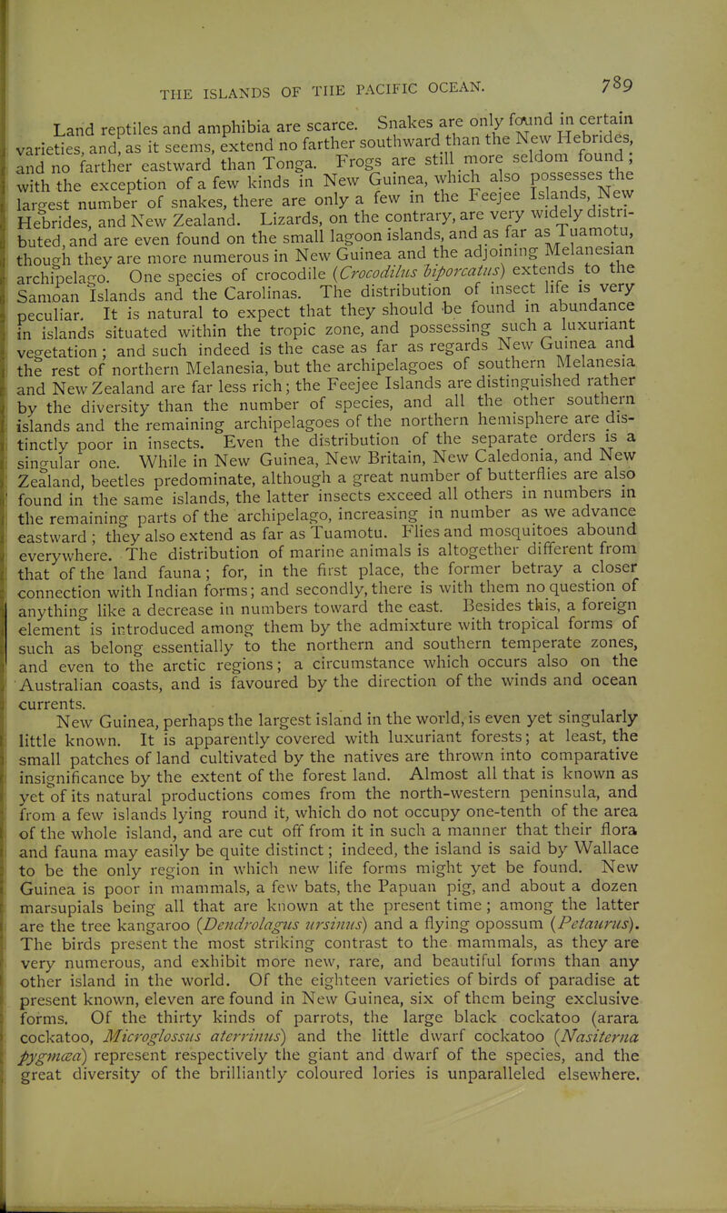 Land reptiles and amphibia are scarce. Snakes are only fo^ind in certain varieUes, and^as it seems, extend no farther southward than the Hebrides Ind no farth;r eastward than Tonga. Frogs are still more seldom found, w th the exception of a few kinds in New Guinea, which a so possesses the Targe t number of snakes, there are only a few in the Feejee Islands New Hebrides, and New Zealand. Lizards, on the contrary, are very widely distri- buted, and are even found on the small lagoon islands and as/ar as Tuamotu thou-h they are more numerous in New Guinea and the adjoining Melanesian archipelago. One species of crocodile {Crocodilus biporcatus) extends to the Samoan Islands and the Carolinas. The distribution of insect life is very peculiar. It is natural to expect that they should -be found in abundance in islands situated within the tropic zone, and possessing such a luxuriant vegetation; and such indeed is the case as far as regards New Guinea and th? rest of northern Melanesia, but the archipelagoes of southern Melanesia and New Zealand are far less rich; the Feejee Islands are distinguished rather by the diversity than the number of species, and all the other southern islands and the remaining archipelagoes of the northern hemisphere are dis- tinctly poor in insects. Even the distribution of the separate orders is a sincrular one. While in New Guinea, New Britain, New Caledonia, and New Zealand, beetles predominate, although a great number of butterflies are also found in the same islands, the latter insects exceed all others in numbers in the remaining parts of the archipelago, increasing in number as we advance eastward ; they also extend as far as Tuamotu. Flies and mosquitoes abound everywhere. The distribution of marine animals is altogether different from that of the land fauna; for, in the first place, the former betray a closer connection with Indian forms; and secondly, there is with them no question of anything like a decrease in numbers toward the east. Besides this, a foreign element is introduced among them by the admixture with tropical forms of such as belong essentially to the northern and southern temperate zones, and even to the arctic regions; a circumstance which occurs also on the Australian coasts, and is favoured by the direction of the winds and ocean currents. New Guinea, perhaps the largest island in the world, is even yet singularly little known. It is apparently covered with luxuriant forests; at least, the small patches of land cultivated by the natives are thrown into comparative insignificance by the extent of the forest land. Almost all that is known as yetoi its natural productions comes from the north-western peninsula, and from a few islands lying round it, which do not occupy one-tenth of the area of the whole island, and are cut off from it in such a manner that their flora and fauna may easily be quite distinct; indeed, the island is said by Wallace to be the only region in which new life forms might yet be found. New Guinea is poor in mammals, a few bats, the Papuan pig, and about a dozen marsupials being all that are known at the present time; among the latter are the tree kangaroo {Dendrolagtis iirsiniis) and a flying opossum {Petaurus). The birds present the most striking contrast to the mammals, as they are very numerous, and exhibit more new, rare, and beautiful forms than any other island in the world. Of the eighteen varieties of birds of paradise at present known, eleven are found in New Guinea, six of them being exclusive forms. Of the thirty kinds of parrots, the large black cockatoo (arara cockatoo, Microglossus aterriniis) and the little dwarf cockatoo {Nasiteriia pygmcEci) represent respectively the giant and dwarf of the species, and the great diversity of the brilliantly coloured lories is unparalleled elsewhere.