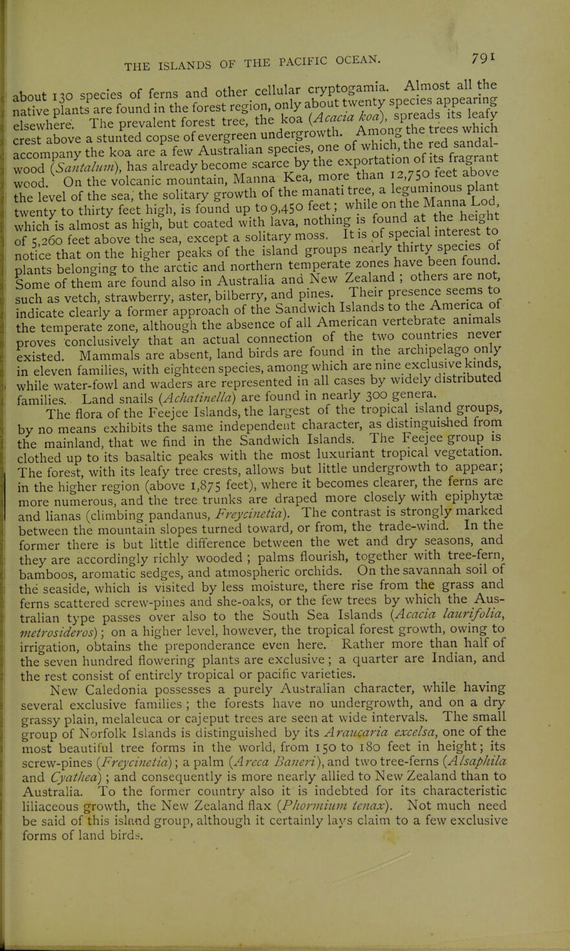 ^hout i-'O snecies of ferns and other cellular cryptogamia. Almost all the naSve 'fJ^TfouJ^^^ the forest region, only about twenty spe-s a^^peanng elsewhere. The prevalent forest tree, the koa ^^f.^^^^^^^J J^^,^^ crest above a stunted copse of evergreen undergrowth. Among the ^^ees wmcn accompany the koa are a few Australian species, one ^fj^icMhe ed a^^^^^^^ wood {sJaalum), has already become scarce by the ^^P^ff -^S^^ wood On the volcanic mountain. Manna Kea, more than 2,750 leet above Si^ level of the sea, the solitary growth of the manati tree, a le§-^™/^^^^^^ twenty to thirty feet high, is found up to 9.450 feet ; ^^üe on the Manna L^^^^^ which is almost as high, but coated with lava, nothing is f^^'J^^^^^, ^.^^^^^^^^^^^^^^ of K 260 feet above the sea, except a solitary moss. It is o special interest to notice that on the higher peaks of the island groups nearly thirty species of plants belonging to the arctic and northern temperate zones have been found Some of them are found also in Australia and New Zealand ; others are not, such as vetch, strawberry, aster, bilberry, and pines. Their presence seems to indicate clearly a former approach of the Sandwich Is ands to the America of the temperate zone, although the absence of all American vertebrate animals proves conclusively that an actual connection of the two countries never existed. Mammals are absent, land birds are found m the archipelago pnly in eleven families, with eighteen species, among which are nine exclusive kinds while water-fowl and waders are represented in all cases by widely distributed families. Land snails {Achatinelld) are found in nearly 300 genera. The flora of the Feejee Islands, the largest of the tropical island groups, by no means exhibits the same independent character, as distinguislied from the mainland, that we find in the Sandwich Islands. The Feejee group is clothed up to its basaltic peaks with the most luxuriant tropical vegetation. The forest, with its leafy tree crests, allows but little undergrowth to appear; in the higher region (above 1,875 feet), where it becomes clearer, the ferns are more numerous, and the tree trunks are draped more closely with epiphytae and lianas (climbing pandanus, Freycinetid). The contrast is strongly marked between the mountain slopes turned toward, or from, the trade-wind. In the former there is but little difference between the wet and dry seasons, and they are accordingly richly wooded ; palms flourish, together with tree-fern, bamboos, aromatic sedges, and atmospheric orchids. On the savannah soil of the seaside, which is visited by less moisture, there rise from the grass and ferns scattered screw-pines and she-oaks, or the few trees by which the Aus- tralian type passes over also to the South Sea Islands {Acacia laurifolia, metrosideros) \ on a higher level, however, the tropical forest growth, owing to irrigation, obtains the preponderance even here. Rather more than half of the seven hundred flowering plants are exclusive; a quarter are Indian, and the rest consist of entirely tropical or pacific varieties. New Caledonia possesses a purely Australian character, while having several exclusive families ; the forests have no undergrowth, and on a dry grassy plain, melaleuca or cajeput trees are seen at wide intervals. The small group of Norfolk Islands is distinguished by its Araiicavia excelsa, one of the most beautiful tree forms in the world, from 150 to 180 feet in height; its screw-pines (Freycinetia); a palm {Areca Ba7ien), a.nd two tree-ferns {Alsaphila and CyatJied); and consequently is more nearly allied to New Zealand than to Australia. To the former country also it is indebted for its characteristic liliaceous growth, the New Zealand flax {Phormium tenax). Not much need be said of this islimd group, although it certainly lays claim to a few exclusive forms of land birds.