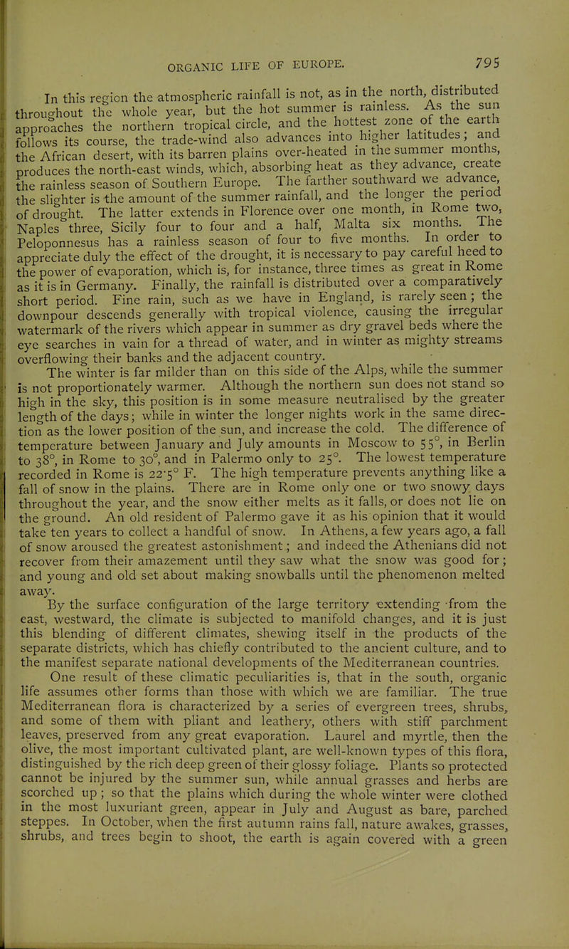 In this region the atmospheric rainfall is not, as in the north distributed throughout the whole year, but the hot summer is rainless. As the sun approlches the northern tropical circle, and the hottest zone of the earth follows its course, the trade-wind also advances into higher latitudes, and the African desert, with its barren plains over-heated in the summer months, produces the north-east winds, which, absorbing heat as they advance create the rainless season of Southern Europe. The farther southward we advance the slighter is the amount of the summer rainfall, and the longer the period of drought. The latter extends in Florence over one month, in Rome two, Naples three, Sicily four to four and a half, Malta six months ihe Peloponnesus has a rainless season of four to five months. In order to appreciate duly the effect of the drought, it is necessary to pay careful heed to the power of evaporation, which is, for instance, three times as great in Rome as it is in Germany. Finally, the rainfall is distributed over a comparatively short period. Fine rain, such as we have in England, is rarely seen; the downpour descends generally with tropical violence, causing the irregular watermark of the rivers which appear in summer as dry gravel beds where the eye searches in vain for a thread of water, and in winter as mighty streams overflowing their banks and the adjacent country. The winter is far milder than on this side of the Alps, while the summer is not proportionately warmer. Although the northern sun does not stand so high in the sky, this position is in some measure neutralised by the greater length of the days; while in winter the longer nights work in the same direc- tion as the lower position of the sun, and increase the cold. The difference of temperature between January and July amounts in Moscow to 55°, in Berlin to 38°, in Rome to 30, and in Palermo only to 25°. The lowest temperature recorded in Rome is 22-5° F. The high temperature prevents anything like a fall of snow in the plains. There are in Rome only one or two snowy days throughout the year, and the snow either melts as it falls, or does not lie on the ground. An old resident of Palermo gave it as his opinion that it would take ten years to collect a handful of snow. In Athens, a few years ago, a fall of snow aroused the greatest astonishment; and indeed the Athenians did not recover from their amazement until they saw what the snow was good for; and young and old set about making snowballs until the phenomenon melted away. By the surface configuration of the large territory extending from the east, westward, the climate is subjected to manifold changes, and it is just this blending of different climates, shewing itself in the products of the separate districts, which has chiefly contributed to the ancient culture, and to the manifest separate national developments of the Mediterranean countries. One result of these climatic peculiarities is, that in the south, organic life assumes other forms than those with which we are familiar. The true Mediterranean flora is characterized by a series of evergreen trees, shrubs, and some of them with pHant and leathery, others with stiff parchment leaves, preserved from any great evaporation. Laurel and myrtle, then the olive, the most important cultivated plant, are well-known types of this flora, distinguished by the rich deep green of their glossy foliage. Plants so protected cannot be injured by the summer sun, while annual grasses and herbs are scorched up ; so that the plains which during the whole winter were clothed in the most luxuriant green, appear in July and August as bare, parched steppes. In October, when the first autumn rains fall, nature awakes, grasses, shrubs, and trees begin to shoot, the earth is again covered with a green