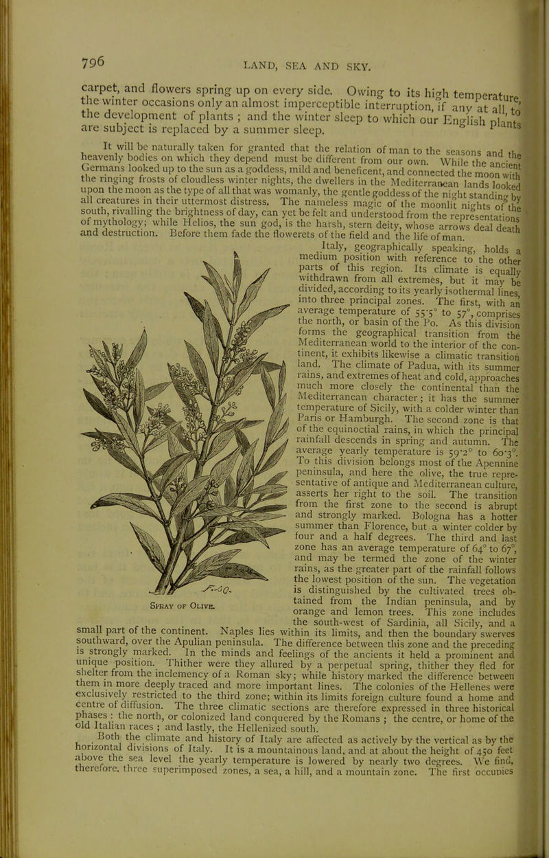 carpet, and flowers spring up on every side. Owing to its hi^h temperaturJ t ie winter occasions only an almost imperceptible interruption if any at allT' the development of plants ; and the winter sleep to which our En Jish nh'nf! arc subject is replaced by a summer sleep. ^  It will be naturally taken for granted that the relation of man to the seasons and ti,» heavenly bodies on which they depend must be different from our own While the anri!. ! Germans looked up to the sun as a goddess, mild and beneficent, and connected the moon vim the nnging frosts of cloudless winter nights, the dwellers in the Mediterrai>ean lands loS upon the moon as the type of all that was womanly, the gentle goddess of the ni-ht standi^, hv all creatures in their uttermost distress. The nameless magic of the moonlit nights otthl south, rivalling the brightness of day, can yet be felt and understood from the representation, of mythology; while Helios, the sun god, is the harsh, stern deity, whose arrows deal deafh and destruction. Before them fade the flowerets of the field and the life of man. Italy, geographically speaking, holds a medium position with reference to the other parts of this region. Its climate is equally withdrawn from all extremes, but it may be divided, according to its yearly isothermal lines mto three principal zones. The first, with an average temperature of 55-5° to 57°, comprises the north, or basin of the Po. As this division forms the geographical transition from the Mediterranean world to the interior of the con- tinent, it exhibits likewise a climatic transidon land. The climate of Padua, with its summer rains, and extremes of heat and cold, approaches much more closely the continental than the Mediterranean character ; it has the summer temperature of Sicily, with a colder winter than Paris or Hamburgh. The second zone is that of the equinoctial rains, in which the principal rainfall descends in spring and autumn. The average yearly temperature is 59-2° to 60-3°. To this division belongs most of the Apennine peninsula, and here the olive, the true repre- ■ sentative of antique and Mediterranean culture, asserts her right to the soil. The transition from the first zone to the second is abrupt and strongly marked. Bologna has a hotter summer than Florence, but a winter colder by four and a half degrees. The third and last zone has an average temperature of 64° to 67°, and may be termed the zone of the winter rains, as the greater part of the rainfall follows the lowest position of the sun. The vegetation is distinguished by the cultivated trees ob- tained from the Indian peninsula, and by orange and lemon trees. This zone includes the south-west of Sardinia, all Sicily, and a small part of the continent. Naples lies within its limits, and then the boundary swerves southward, over the Apuhan peninsula. The difference between this zone and the precedin;? is strongly marked. In the minds and feelings of the ancients it held a prominent and unique position. Thither were they allured by a perpetual spring, thither they fled for shelter from the inclemency of a Roman sky; while history marked the difference between them in more deeply traced and more important lines. The colonies of the Hellenes were exclusively restricted to the third zone; within its limits foreign culture found a home and centre of diffusion. The three climatic sections are therefore expressed in three historical phases : the north, or colonized land conquered by the Romans ; the centre, or home of the old Italian races ; and lastly, the Hellenized south. Both the climate and history of Italy are affected as actively by the vertical as by the horizontal divisions of Italy. It is a mountainous land, and at about the height of 450 feet above the sea level the yearly temperature is lowered by nearly two degrees. We find, therefore, three superimposed zones, a sea, a hill, and a mountain zone. The first occupies Spray of Olive. Jl