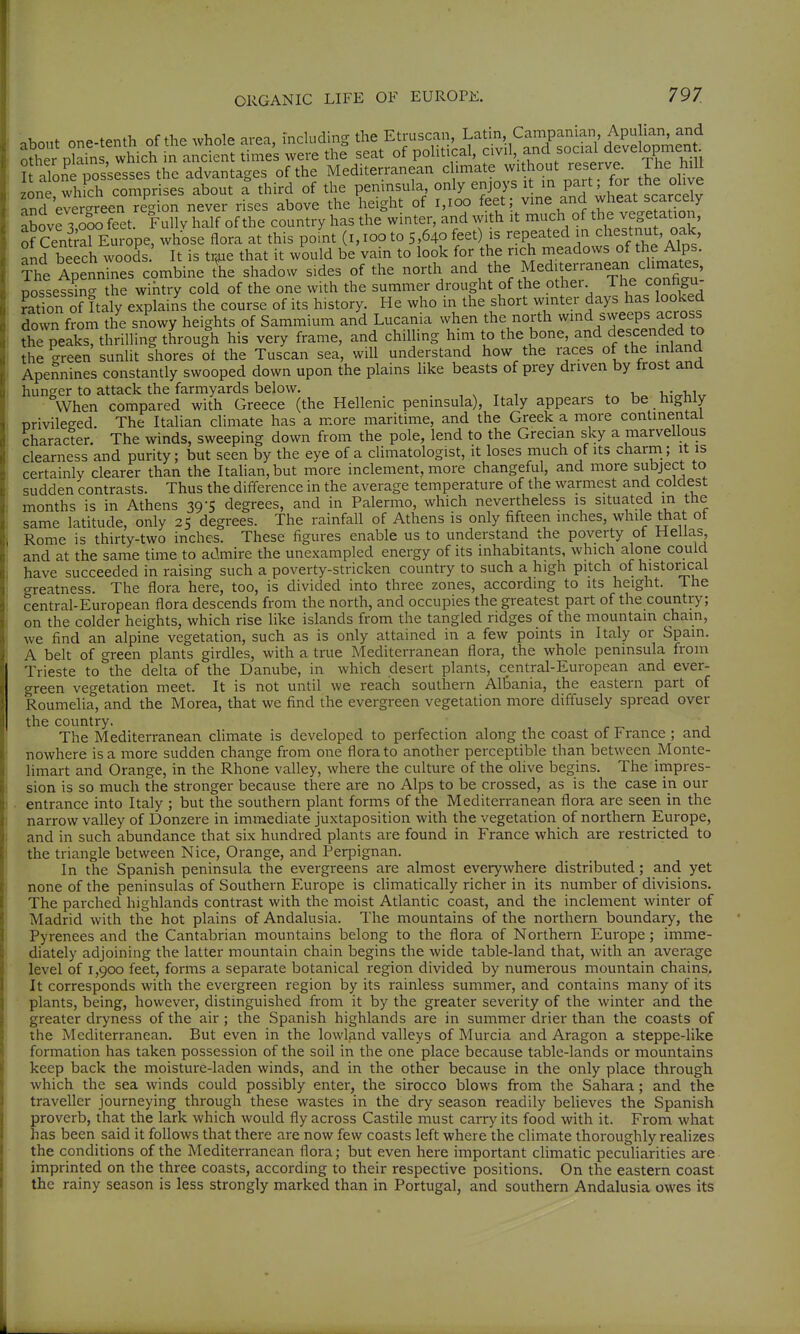 about one-tenth of the whole area, mcluding the Etrusc^an Lat n Campama^^^ other plains, which in ancient times were the seat of political, 1, and social It alone possesses the advantages of the Mediterranean climate without reserve^^ the olive zone°which comprises about a third of the peninsula only enjoys it in PJ^f ^ ^h^^^^^^^ and ever-reen region never rises above the height of i,ioo feet; ^me and wheat scarcely above 3 äo feet. Fullv half of the country has the winter, and with it much of t^e veg^ ation, of Cental Europe, whose flora at this point (i,ioo to 5,640 feet) is repeated in chestnut, oak and beech woods It is traie that it would be vain to look for the rich meadows of the Alps The Apenn^^^es combine the shadow sides of the north and the Mediterranean clirnate , posseVsbg the wiiitry cold of the one with the summer drought of the other The configu- Saon of Italy explains the course of its history. He who in the short winter days has looked ?own from the snowy heights of Sammium and Lucania when the north wmd sweeps across the peaks, thrilling through his very frame, and chilling him to the bone, and descended to he green sunlit Chores ot the Tuscan sea, will understand how the races of the inland Apennines constantly swooped down upon the plains like beasts of prey driven by frost and hunger to attack the farmyards below. . , x x 1 * 1.^ \.;crhUr When compared with Greece (the Hellenic peninsula), Italy appears to be highly nrivileged. The Italian climate has a more maritime, and the Greek a more continental character. The winds, sweeping down from the pole, lend to the Grecian sky a marvellous clearness and purity; but seen by the eye of a climatologist, it loses much of its charm; it is certainly clearer than the Itahan,but more inclement, more changeful, and more subject to sudden contrasts. Thus the difference in the average temperature of the warmest and coldest months is in Athens 39-5 degrees, and in Palermo, which nevertheless is situated m the same latitude, only 25 degrees. The rainfall of Athens is only fifteen inches, while that of Rome is thirty-two inches. These figures enable us to understand the poverty of Hellas and at the same time to admire the unexampled energy of its inhabitants, which alone could have succeeded in raising such a poverty-stricken country to such a high pitch of historical greatness. The flora here, too, is divided into three zones, according to its height. The central-European flora descends from the north, and occupies the greatest part of the country; on the colder heights, which rise like islands from the tangled ridges of the mountain chain, we find an alpine vegetation, such as is only attained in a few points in Italy or Spam. A belt of green plants girdles, with a true Mediterranean flora, the whole peninsula from Trieste to the delta of the Danube, in which desert plants, central-European and ever- green vegetation meet. It is not until we reach southern Albania, the eastern part of Roumelia, and the Morea, that we find the evergreen vegetation more diffusely spread over the country. The Mediterranean climate is developed to perfection along the coast of France ; and nowhere is a more sudden change from one flora to another perceptible than between Monte- limart and Orange, in the Rhone valley, where the culture of the olive begins. The impres- sion is so much the stronger because there are no Alps to be crossed, as is the case in our entrance into Italy ; but the southern plant forms of the Mediterranean flora are seen in the narrow valley of Donzere in immediate juxtaposition with the vegetation of northern Europe, and in such abundance that six hundred plants are found in France which are restricted to the triangle between Nice, Orange, and Perpignan. In the Spanish peninsula the evergreens are almost everywhere distributed; and yet none of the peninsulas of Southern Europe is chmatically richer in its number of divisions. The parched highlands contrast with the moist Atlantic coast, and the inclement winter of Madrid with the hot plains of Andalusia. The mountains of the northern boundary, the Pyrenees and the Cantabrian mountains belong to the flora of Northern Europe; imme- diately adjoining the latter mountain chain begins the wide table-land that, with an average level of 1,900 feet, forms a separate botanical region divided by numerous mountain chains^ It corresponds with the evergreen region by its rainless summer, and contains many of its plants, being, however, distinguished from it by the greater severity of the winter and the greater dryness of the air; the Spanish highlands are in summer drier than the coasts of the Mediterranean. But even in the lowland valleys of Murcia and Aragon a steppe-like formation has taken possession of the soil in the one place because table-lands or mountains keep back the moisture-laden winds, and in the other because in the only place through which the sea winds could possibly enter, the sirocco blows from the Sahara; and the traveller journeying through these wastes in the dry season readily believes the Spanish proverb, that the lark which would fly across Castile must carry its food with it. From what has been said it follows that there are now few coasts left where the climate thoroughly realizes the conditions of the Mediterranean flora; but even here important climatic peculiarities are imprinted on the three coasts, according to their respective positions. On the eastern coast the rainy season is less strongly marked than in Portugal, and southern Andalusia owes its