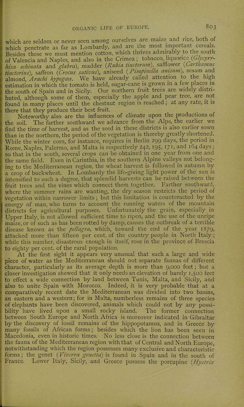 which are seldom or never seen among ourselves are maize and rice, both of which penetrate as far as Lombardy, and are the most important cereals. Besides these we must mention cotton, which thrives admirably to the south of Valencia and Naples, and also in the Crimea ; tobacco, liquorice hiza echinata 2.nd glabra), madder {Rtibia tinctorum), s^^ov<f&t {Carthamus tinctorius), saffron {Crocus sativus), aniseed {Pimpmella anisiim\ sesam and almond, Arachi hypogcEa. We have already called attention to the high estimation in which the tomato is held, sugar-cane is grown in a few places in the south of Spain and in Sicily. Our northern fruit trees are widely distri- buted, although some of them, especially the apple and pear tree, are not found in many places until the chestnut region is reached; at any rate, it is there that they produce their best fruit. Noteworthy also are the influences of climate upon the productions of the soil. The farther southward we advance from the Alps, the earlier we find the time of harvest, and as the seed in these districts is also earlier sown than in the northern, the period of the vegetation is thereby greatly shortened. While the winter corn, for instance, requires in Berlin 299 days, the period in Rome, Naples, Palermo, and Malta is respectively 242, 195, 171, and 164 days ; so that in the south, several crops can be obtained in one year from one and the same field. Even in Carinthia, in the southern Alpine valleys not belong- ing to the Mediterranean region, the wheat harvest is followed in autumn by a crop of buckwheat. In Lombardy the life-giving light power of the sun is intensified to such a degree, that splendid harvests can be raised between the fruit trees and the vines which connect them together. Farther southward, where the summer rains are wanting, the dry season restricts the period of vegetation within narrower limits; but this limitation is counteracted by the energy of man, who turns to account the running waters of the mountain districts for agricultural purposes. Unfortunately the grain, especially in Upper Italy, is not allowed sufficient time to ripen, and the use of the unripe maize, or of such as has been rotted by damp, causes the outbreak of a terrible disease known as the pellagra^ which, toward the end of the year i<:^79, attacked more than fifteen per cent, of the country people in North Italy; while this number, disastrous enough in itself, rose in the province of Brescia to eighty per cent, of the rural population. At the first sight it appears very unusual that such a large and wide piece of water as the Mediterranean should not separate faunas of different character, particularly as its average depth is more than 9,000 feet; but a closer investigation shewed that it only needs an elevation of barely 1,500 feet to effect a wide connection by land between Tunis, Malta, and Sicily, and also to unite Spain with Morocco. Indeed, it is very probable that at a comparatively recent date the Mediterranean was divided into two basins, an eastern and a western; for in Malta, numberless remains of three species of elephants have been discovered, animals which could not by any possi- bility have Hved upon a small rocky island. The former connection between South Europe and North Africa is moreover indicated in Gibraltar by the discovery of fossil remains of the hippopotamus, and in Greece by many fossils of African forms; besides which the lion has been seen in Macedonia, even in historic times. No less close is the connection between the fauna of the Mediterranean region with that of Central and North Europe, notwithstanding which the region possesses many exclusive and characteristic forms; the genet {Viverra genetid) is found in Spain and in the south of France. Lower Italy, Sicily, and Greece possess the porcupine {Hystrix