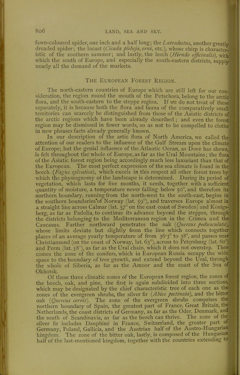 fawn-coloured spider, one inch and a half long; ih.Q Latrodecliis, another greatly! dreaded spider; the locust {Cicada plebcJa,orni, etc.), whose chirp is character- istic of the southern summer; and lastly, the leech {Hirndo officinalis), with which the south of Europe, and especially the south-eastern districts, supply nearly all the demand of the markets. The European Forest Region. The north-eastern countries of Europe which are still left for our con- sideration, the region round the mouth of the Petschora, belong to the arctic flora, and the south-eastern to the steppe region. do not treat of these] separately, it is because both the flora and fauna of the comparatively small' territories can scarcely be distinguished from those of the Asiatic districts of* the arctic regions which have been already described ; and even the forest region may be dismissed in fewer words, so as not to be compelled to clothe in new phrases facts already generally known. In our description of the artic flora of North America, we called the^ attention of our readers to the influence of the Gulf Stream upon the climate! of Europe;.but the genial influence of the Atlantic Ocean, as Dove has shewn,; is felt throughout the whole of Europe, as far as the Ural Mountains; the floral of the Asiatic forest region being accordingly much less luxuriant than that of| the European. The most perfect expression of the sea climate is found in the beech {Fagus sylvatica), which excels in this respect all other forest trees by which the physiognomy of the landscape is determined. During its period of vegetation, which lasts for five months, it needs, together with a sufficient quantity of moisture, a temperature never falling below 50°, and therefore its northern boundary, running from the north-west to the south-east, begins in the southern boundaries'of Norway (lat. 59°), and traverses Europe almost in a straight line across Calmar (lat. 57° on the east coast of Sweden) and Königs- berg, as far as Padolia, to continue its advance beyond the steppes, through the districts belonging to the Mediterranean region in the Crimea and the Caucasus. Farther northward penetrates the oak {Qiierciis pediincidatd), whose limits deviate but slightly from the line which connects together places of an average yearly temperature of from 36*3° to 38°, and passes near Christiansund (on the coast of Norway, lat. 63°), across to Petersburg (lat. 60°) and Perm (lat. 58°), as far as the Ural chain, which it does not overstep. Then comes the zone of the conifers, which in European Russia occupy the wide space to the boundary of tree growth, and extend beyond the Ural, through the whole of Siberia, as far as the Amoor and the coast of the Sea of Okhotsk. Of these three climatic zones of the European forest region, the zones of the beech, oak, and pine, the first is again subdivided into three sections, which may be designated by the chief characteristic tree of each one as the zones of the evergreen shrubs, the silver fir {Abies pectinata), and the bitter oak {Querciis cerris). The zone of the evergreen shrubs comprises the northern boundary of Spain, the greatest part of France, Great Britain, the Netherlands, the coast districts of Germany, as far as the Oder, Denmark, and the south of Scandinavia, as far as the beech can thrive. The zone of the silver fir includes Dauphine in France, Switzerland, the greater part of Germany, Poland, Gallicia, and the Austrian half of the Austro-Hungarian kingdom. The zone of the bitter oak, lastly, is composed of the Hungarian half of the last-mentioned kingdom, together with the countries extending to