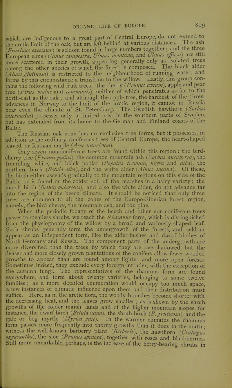 which are indigenous to a great part of Central Europe, do not extend to the arctic limit of the oak, but are left behind at various distances. The ash [Fraxiims excelsior) is seldom found in large numbers together; and the three European elms {Ubnus campestra, UliniLS montana, and Ulmiis effiisd) are still more scattered in their growth, appearing generally only as isolated trees among the other species of which the forest is composed. The black alder {Almisglitiinosa) is restricted to the neighbourhood of running water, and forms by this circumstance a transition to the willow. Lastly, this group con- tains the following wild fruit trees : the cherry {Primus avium), apple and pear tree {Pirns mains and communis), neither of which penetrates as far to the north-east as the oak ; and although the apple tree, the hardiest of the three, advances in Norway to the limit of the arctic region, it cannot in Russia bear even the climate of St. Petersburg. The Swedish hawthorn {Sorbns intermedia) possesses only a limited area in the southern parts of Sweden, but has extended from its home to the German and Finland coasts of the Baltic. The Russian oak zone has no exclusive tree forms, but it possesses, in addition to the ordinary coniferous trees of Central Europe, the heart-shaped leaved, or Russian maple [Acer tataricnm). • Only seven non-coniferous trees are found within this region : the bird- cherry tree {Prnnnspadns), the common mountain ash {Sorbns aucupyria), the trembling, white, and black poplar {Popiilns tremnla, nigra and alba), the northern birch {Betida alba), and the white alder {Alnns incana). Of these, the birch either ascends gradually to the mountain regions on this side of the Baltic, or is found on the colder soil of the marshes in a hairy variety; the marsh birch {Betnla pnhescens), and also the white alder, do not advance far into the region of the beech climate. It should be noticed that only three trees are common to all the zones of the Europo-Siberian forest region, namely, the bird-cherry, the mountain ash, and the pine. When the periodic foliage of the beech and other non-coniferous trees passes to stemless shrubs, we reach the RJianiniis form, which is distinguished from the physiognomy of the willow by a broad and variously shaped leaf. Such shrubs generally form the undergrowth of the forests, and seldom appear as an independent form, like the alder-bushes and dwarf birches of North Germany and Russia. The component parts of the undergrowth are more diversified than the trees by which they are overshadowed, but the denser and more closely grown plantations of the conifers allow fewer wooded growths to appear than are found among lighter and more open forests. Sometimes, indeed, they exclude every foreign intruder, with the exception of the autumn fungi. The representatives of the rhamnus form are found everywhere, and form about twenty varieties, belonging to some twelve families ; as a more detailed enumeration would occupy too much space, a few instances of climatic influence upon them and their distribution must suffice. Here, as in the arctic flora, the woody branches become shorter with the decreasing heat, and the leaves grow smaller; as is shewn by the shrub growths of the colder marsh lands and of the higher mountain slopes, for instance, the dwarf birch {Betnla nana), the shrub birch {B. frnticosa), and the gale or bog myrtle {Myrica gale). In the warmer climates the rhamnus form passes more frequently into thorny growths than it does in the north ; witness the well-known barberry plant {Berberis), the hawthorn {CratcEo-ns oxyacantha), the sloe {Prnnns spinosa), together with roses and blackberries. Still more remarkable, perhaps, is the increase of the berry-bearing shrubs iii