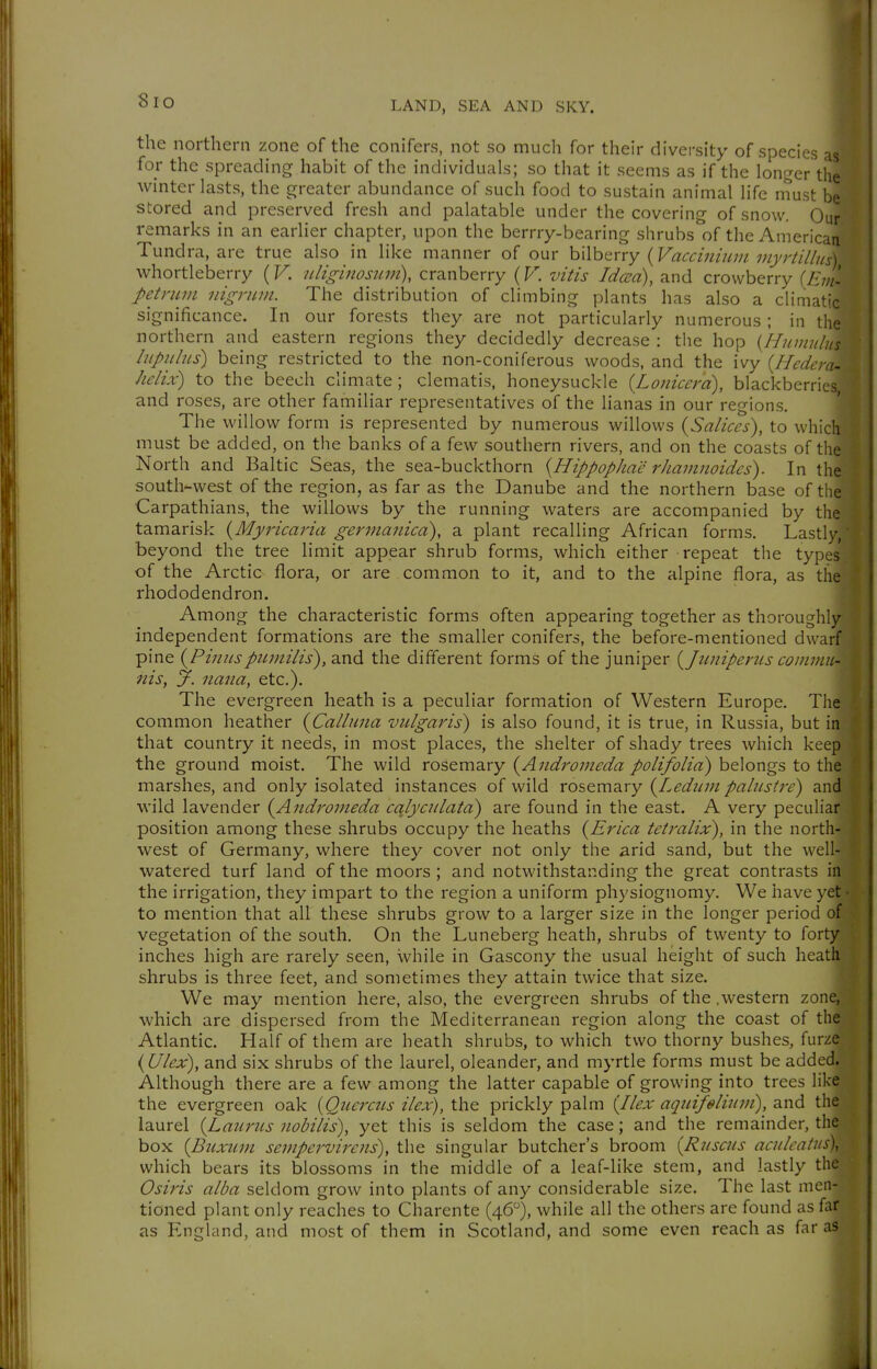 the northern zone of the conifers, not so much for their diversity of species for the spreading habit of the individuals; so that it seems as if the longer tlT winter lasts, the greater abundance of such food to sustain animal life niust be stored and preserved fresh and palatable under the covering of snow. Our remarks in an earlier chapter, upon the berrry-bearing shrubs of the American Tundra, are true also in like manner of our hWhtrry {Vacciiiiiiijiinyriillus) whortleberry {V. uliginosum), cranberry (F. vitis Idcea), and crowberry {Em- petrum nigruvi. The distribution of climbing plants has also a climatic significance. In our forests they are not particularly numerous; in the northern and eastern regions they decidedly decrease: the hop {Hn.mnlus liipiilns) being restricted to the non-coniferous woods, and the ivy {Hedem- Mix) to the beech climate ; clematis, honeysuckle {Lonicerd), blackberries, and roses, are other familiar representatives of the lianas in our regions. The willow form is represented by numerous willows {Salices), to which must be added, on the banks of a few southern rivers, and on the coasts of the North and Baltic Seas, the sea-buckthorn {HippopJiae rJiamnoides). In the south-west of the region, as far as the Danube and the northern base of the Carpathians, the willows by the running waters are accompanied by the tamarisk {Myricaria gerjiianica), a plant recalling African forms. Lastly, beyond the tree limit appear shrub forms, which either repeat the types of the Arctic flora, or are common to it, and to the alpine flora, as the rhododendron. Among the characteristic forms often appearing together as thoroughly independent formations are the smaller conifers, the before-mentioned dwarf pine {Pinnspnmilis), and the different forms of the juniper {Jimiperus commu- nis, y. nana, etc.). The evergreen heath is a peculiar formation of Western Europe. The common heather {Calluna vulgaris) is also found, it is true, in Russia, but in that country it needs, in most places, the shelter of shady trees which keep the ground moist. The wild rosemary {Andromeda polifolia) belongs to the marshes, and only isolated instances of wild xo^&m'd.xy {Ledum palustre) and wild lavender {Andromeda cqlycnlata) are found in the east. A very peculiar position among these shrubs occupy the heaths {Erica tetralix), in the north- west of Germany, where they cover not only the arid sand, but the well- watered turf land of the moors ; and notwithstanding the great contrasts in the irrigation, they impart to the region a uniform physiognomy. We have yet ■ to mention that all these shrubs grow to a larger size in the longer period of vegetation of the south. On the Luneberg heath, shrubs of twenty to forty inches high are rarely seen, while in Gascony the usual height of such heath shrubs is three feet, and sometimes they attain twice that size. We may mention here, also, the evergreen shrubs of the .western zone, which are dispersed from the Mediterranean region along the coast of the Atlantic. Half of them are heath shrubs, to which two thorny bushes, furze {Ulex), and six shrubs of the laurel, oleander, and myrtle forms must be added. Although there are a few among the latter capable of growing into trees like the evergreen oak {Qiiercns ilex), the prickly palm {Ilex aquifeliiim), 2.\\^ the laurel {Laurus nobilis), yet this is seldom the case; and the remainder, the box {Buxiim sempervirens), the singular butcher's broom {Ruscus aculcatus\ which bears its blossoms in the middle of a leaf-like stem, and lastly the Osiris alba seldom grow into plants of any considerable size. The last men- tioned plant only reaches to Charente (46), while all the others are found as far as England, and most of them in Scotland, and some even reach as far as