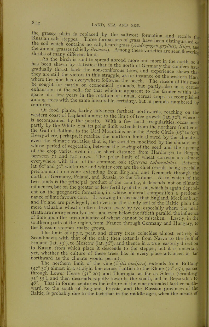 the grassy plain is replaced by the saltwort formation, and recalls tl. Kussian salt steppes Three formations of grass have been distinguished on' the soil which contains no salt, beard-grass {Andropogon gryllus) StipT^^A the annual grasses (chiefly Bromns). Among these varietief a^re seen Äri ^ shrubs of many different kinds. ^^uwering As the birch is said to spread abroad more and more in the north so if has been shewn by statistics that in the north of Germany the conifers hav^ gradually thrust back the non-coniferous trees, and experience shews that they are still the victors in this struggle, as for instance on the western Har' where the pine has everywhere followed the beech. The reason of this must be sought for partly on economical grounds, but partly, also in a certain exhaustion of the soil; for that which is apparent to the farmer within the space of a few years in the rotation of annual cereal crops is accomplishr d among trees with the same inexorable certainty, but in periods numbered bv centuries. ^ ^ Of food plants, barley advances farthest northwards, reaching on the western coast of Lapland almost to the limit of tree growth (lat 70°) where it IS accompanied by the potato. With a few local irregularities, occasioned partly by the White Sea, its polar limit extends from the northern frontier uf the Gulf of Bothnia to the Ural Mountains near the Arctic Circle (65° to 67 ) Everywhere, perhaps, it reaches the northern limit allowed by the climate- even the climatic varieties, that is, the varieties modified by the climate, and whose period of vegetation, between the sowing of the seed and the ripening of the crop varies, even in the short distance from Hardanger to Bergen, between 71 and 140 days. The polar limit of wheat corresponds almost everywhere with that of the common oak {Qiicrciis pedimailatd). Between lat. 60° and 50, winter rye and winter corn are the chief cereals, being specially predominant in a zone extending from England and Denmark through the north of Germany, Poland, and Russia, to the Ukraine. As to which of the two kinds is the principal product of the country, it depends not on climatic influences, but on the greater or less fertility of the soil, which is again depend- ent on the geognostic formation, in whose mineral composition a predomi- nance of lime favours corn. It is owing to this fact that England, Mecklenburg, and Poland are privileged; but even on the sandy'soil of the Baltic plain the more valuable wheat is often driven away by rye, especially where the marl strata are more generally used; and even below the fiftieth parallel the influence of lime upon the predominance of wheat cannot be mistaken. Lastly, in the southern parts of the region, from France through Germany and Hungary, to the Russian steppes, maize grows. The limit of apple, pear, and cherry trees coincides almost entirely in Scandinavia with that of the oak ; then extends from Narva to the Gulf of Finland (lat. 59°), to Moscow (lat. 56°), and thence in a true easterly direction to Kasan, from which place it descends to the steppe ; but it is uncertain yet, whether the culture of these trees has in every place advanced as far northward as the climate would permit. The northern limit of the vm^ {Vitis vinifera) extends from Brittany (47° 30') almost in a straight line across Luttich to the Rhine (50^45'), passes through Lower Hesse (51° 20') and Thuringia, as far as Silesia (Grunberg 51° 55')> ^nd then descends rapidly towards the south, and in Bessarabia to 46°. That in former centuries the culture of the vine extended farther north- ward, to the south of England, Prussia, and the Russian provinces of the Baltic, is probably due to the fact that in the middle ages, when the means of