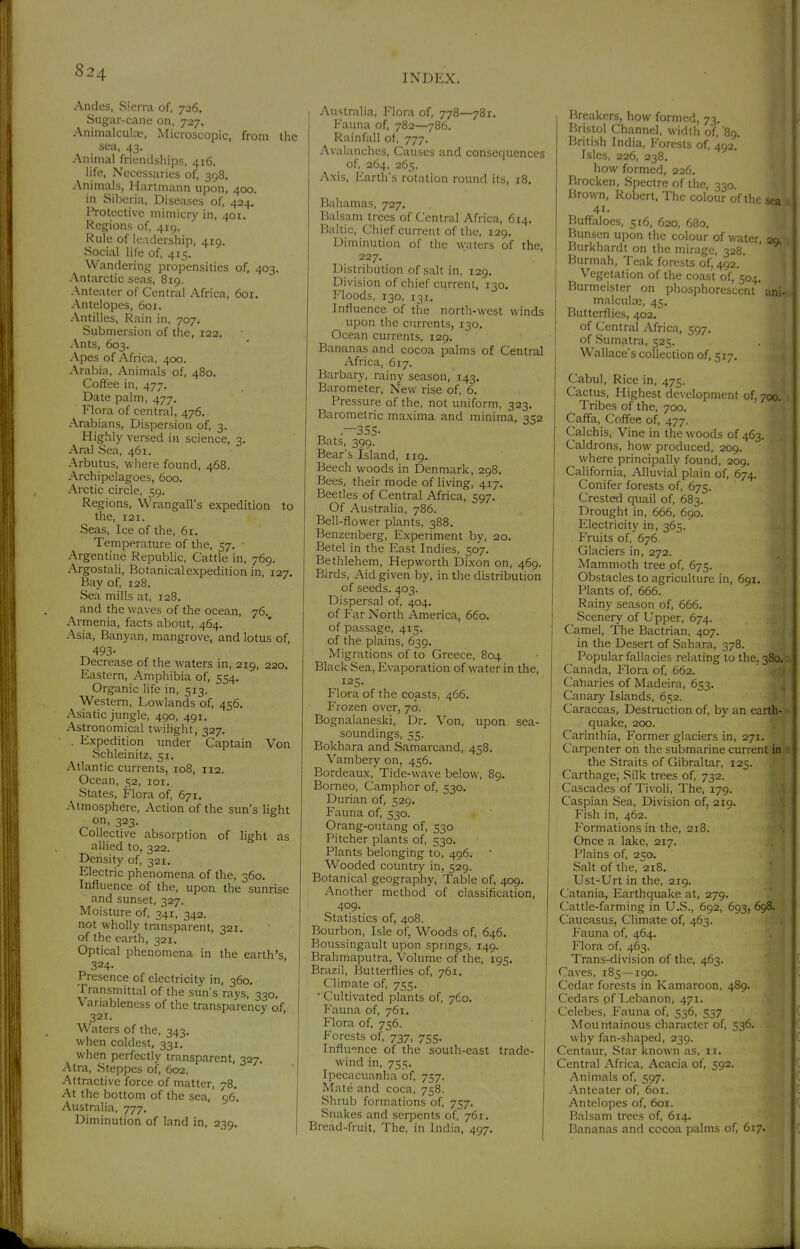 INDEX. Andes, Sierra of, 726. Sugar-cane on, 727. Aninialcula', Microscopic, from the sea, 43. Animal friendships, 416. life. Necessaries of^ 398. Animals, Hartmann upon, 400. in Siberia, Diseases of, 424. Protective mimicry in, 401. Regions of, 419. Rule of leadership, 419. Social life of, 415. Wandering propensities of, 403. Antarctic seas, 819. Anteater of Central Africa, 601. Antelopes, 601. Antilles, Rain in, 707. Submersion of the, 122. Ants, 603. Apes of Africa, 400. Arabia, Animals of, 480. Coffee in, 477. Date palm, 477, Flora of central, 476. Arabians, Dispersion of, 3. Highly versed in science, 3. Aral Sea, 461. Arbutus, wliere found, 468. Archipelagoes, 600. Arctic circle, 59. Regions, Wrangall's expedition to the, 121. Seas, Ice of the, 61. Temperature of the, 57. Argentine Republic, Cattle in, 769. Argostali, Botanical expedition in, 127. Bay of, 128, Sea mills at, 128. and the v>'aves of the ocean, 76. Armenia, facts about, 464. Asia, Banyan, mangrove, and lotus of, 493- Decrease of the waters in, 219, 220. Eastern, Amphibia of, 554. Organic life in, 513. Western, Lowlands of, 456. Asiatic jungle, 490, 491, Astronomical twilight, 327. Expedition imder Captain Von Schleinitz, 51, Atlantic currents, 108, 112. Ocean, 52, loi. States, Flora of, 671. Atmosphere, Action of the sun's light on, 323. Collective absorption of light as allied to, 322. Density of, 321. Electric phenomena of the, 360, Influence of the, upon the sunrise and sunset, 327. Moisture of, 341, 342. not wholly transparent, 321. of the earth, 321. Optical phenomena in the earth's 324- Presence of electricity in, 360. Transmittal of the sun's rays, 330. Variableness of the transparency of, 321. Waters of the, 343. when coldest, 331, when perfectly transparent, 327. Atra, Steppes of, 602. Attractive force of matter, 78. At the bottom of the sea, 96. Australia, 777. Diminution of land in, 239. Australia, Flora of, 778—781. I'auna of, 782—786. Rainfall of, 777. Avalanches, Causes and consequences of, 264, 265. Axis, Earth's rotation round its, 18. Bahamas, 727, Balsam trees of Central Africa, 614. Baltic, Chief current of the, 129. Diminution of the waters of the, 227. Distribution of salt in, 129. Division of chief current, 130. Floods, 130, 131, Influence of the north-west winds upon the currents, 130. Ocean currents, 129, Bananas and cocoa palms of Central Africa, 617. Barbary, rainy season, 143. Barometer, New rise of, 6. Pressure of the, not uniform, 323. Barometric maxima and minima, 352 .—355- Bats, 399. Bear's Island, 119. Beech woods in Denmark, 298. Bees, their mode of living, 417. Beetles of Central Africa, 597. Of Australia, 786. Bell-flower plants, 388. Benzcnberg, Experiment by, 20. Betel in the East Indies, 507. Bethlehem, Hepworth Dixon on, 469. Birds, Aid given by, in the distribution of seeds. 403. Dispersal of, 404. of Far North America, 660. of passage, 415. of the plains, 639. Migrations of to Greece, 804 Black Sea, Evaporation of water in the, 125. Flora of the coasts, 466. Frozen over, 70. Bognalaneski, Dr. Von, upon sea- soundings, 55. Bokhara and Samarcand, 458. Vambery on, 456. Bordeaux, Tide-wave below, 89. Borneo, Camphor of, 530. Durian of, 529. Fauna of, 530. Orang-oiitang of, 530 Pitcher plants of, 530. Plants belonging to, 496. Wooded country in, 529. Botanical geography, Table of, 409. Another method of classification, 409. Statistics of, 408. Bourbon, Isle of. Woods of, 646. Boussingault upon sprmgs, 149. Brahmaputra, Volume of the, 195. Brazil, Butterflies of, 761. Climate of, 755. ■ Cultivated plants of, 760. Fauna of, 761. Flora of, 756. Forests of, 737, 755. Influence of the south-east trade- wind in, 755. Ipecacuanha of, 757. Mate and coca, 758. Shrub formations of, 757. Snakes and serpents of, 761. Bread-fruit, The, in India, 497. Breakers, how formed, 73. Bristol Channel, width of, 89. British India, I'orests of, 492.' Isles, 226, 238. how formed, 226. Brocken, Spectre of the, 330 Brown, Robert, The colour of the sea 41. Buffaloes, 516, 620, 680, Bunsen upon the colour of water, 20 Burkhardt on the mirage, 328. Burmah, Teak forests of, 492. Vegetation of the coast of, 504. Burmeister on phosphorescent ani- malculae, 45. Butterflies, 402. of Central Africa, 597, of Sumatra, 525. Wallace's collection of, 517. Cabul, Rice in, 475. Cactus, Highest development of, 700. Tribes of the, 700. Caffa, Coffee of, 477. Calchis, Vine in the woods of 463. Caldrons, how produced, 209. where principally found, 209. California, Alluvial plain of, 674. Conifer forests of, 675. Crested quail of, 683. Drought in, 666, 690. Electricity in, 365. Fruits of, 676. Glaciers in, 272. Mammoth tree of, 675. Obstacles to agriculture in, 691, Plants of, 666. Rainy season of, 666. Scenery of Upper, 674. Camel, The Bactrian, 407. in the Desert of Sahara, 378. Popular fallacies relating to the, 380. Canada, Flora of, 662. Caharies of Madeira, 653. Canary Islands, 652. Caraccas, Destruction of, by an earth- quake, 200. Carinthia, Former glaciers in, 271. Carpenter on the submarine current in the Straits of Gibraltar, 125. Carthage, Silk trees of, 732. Cascades of Tivoli, The, 179. Caspian Sea, Division of, 219. Fish in, 462. Formations in the, 218. Once a lake, 217. Plains of, 2K0, Salt of the, 218. Ust-Urt in the, 219. Catania, Earthquake at, 279. Cattle-farming in U.S., 692, 693, 698. Caucasus, Climate of, 463. Pauna of, 464. Flora of, 463. Trans-division of the, 463. Caves, 185—190. Cedar forests in Kamaroon, 489. Cedars of I^ebanon, 471. Celebes, Fauna of, 536, 537 Mountainous character of, 536. why fan-shaped, 239. Centaur, Star known as, 11. Central Africa, Acacia of, 592. Animals of, 597. Anteater of, 6ot. Antelopes of, 601. Balsam trees of, 614. Bananas and cocoa palms of, 617.