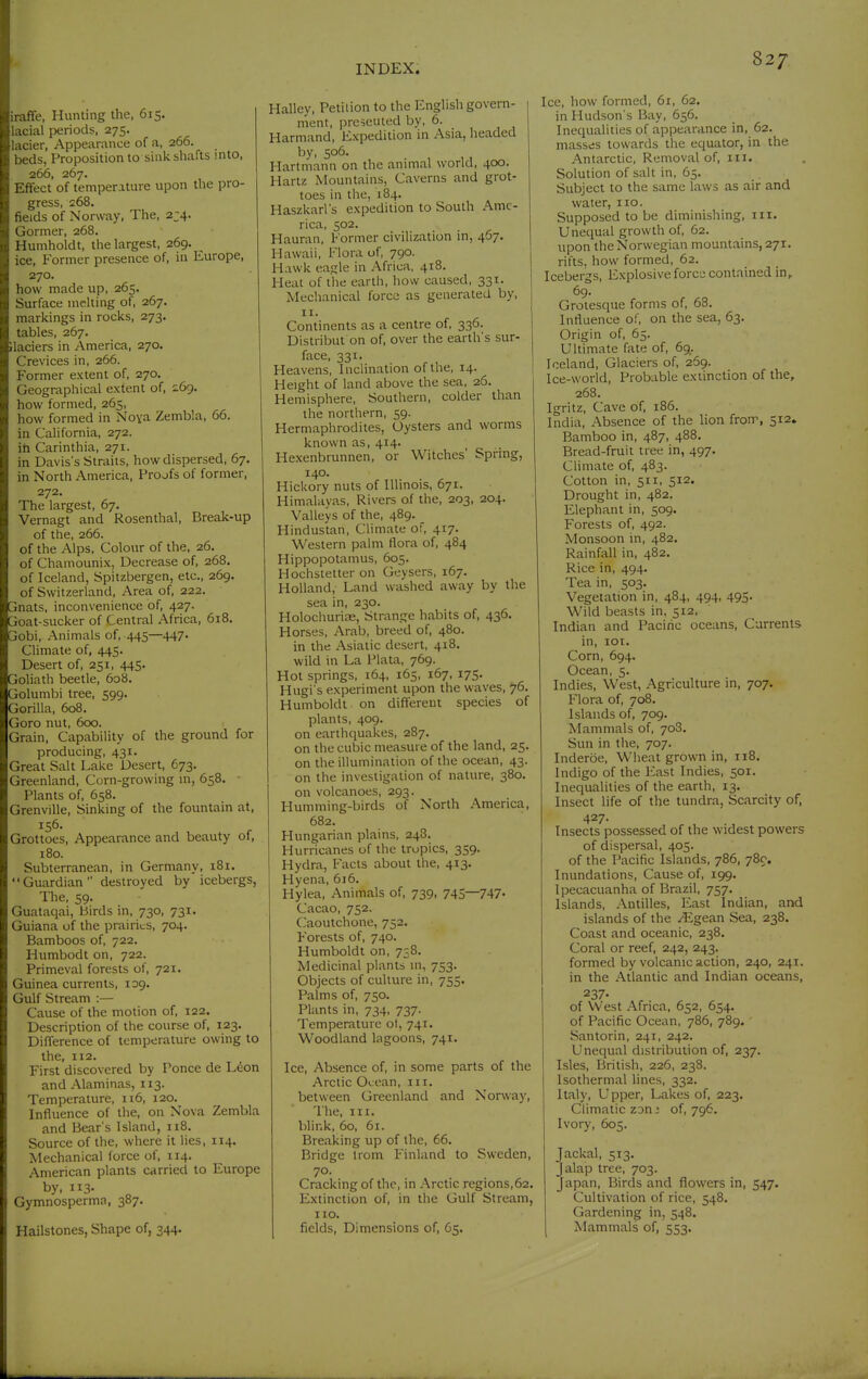 iraffe, Hunting the, 615. lacial periods, 275. lacier. Appearance of a, 266. beds, Proposition to sink shafts into, 266, 267. Effect of temperature upon the pro- gress, 268. fields of Norway, The, 2J4. Gormer, 268. Humholdt, the largest, 269. ^ ice. Former presence of, in Europe, 270. how made up, 265. Surface melting of, 267. markings in rocks, 273. tables, 267. Ilaciers in America, 270. Crevices in, 266. Former extent of, 270. Geographical extent of, 269. how formed, 265, how formed in Noya Zembla, 66. in California, 272. ih Carinthia, 271. in Davis's Straits, how dispersed, 67. in North America, Proofs of former, 272. The largest, 67. Vernagt and Rosenthal, Break-up of the, 266. of the Alps. Colour of the, 26. of Chamounix, Decrease of, 268. of Iceland, Spitzbergen, etc., 269. of Switzerland, Area of, 222. jnats, inconvenience of, 427. joat-sucker of Central Africa, 618. obi. Animals of, 445—447. Climate of, 445. Desert of, 251, 445. joliath beetle, 608. 3olumbi tree, 599. '^orilla, 608. Goro nut, 600. Grain, Capability of the ground for producing, 431. Great Salt Lake Desert, 673. Greenland, Corn-growing m, 658. Plants of, 658. Grenville, Sinking of the fountain at, 156. Grottoes, Appearance and beauty of, 180. Subterranean, in Germany, 181. Guardian destroyed by icebergs, The, 59. Guataqai, birds in, 730, 731. Guiana of the prairies, 704. Bamboos of, 722. Humbodt on, 722. Primeval forests of, 721. Guinea currents, 109. Gulf Stream :— Cause of the motion of, 122. Description of the course of, 123. Difference of temperature owing to the, 112. First discovered by Ponce de L^on and Alaminas, 113. Temperature, n6, 120. Influence of the, on Nova Zembla and Bear s Island, 118. Source of the, where it lies, 114. Mechanical force of, 114. American plants carried to Europe by, 113' Gymnosperma, 387. Hailstones, Shape of, 344. Halley, Petition to the English govern- ment, preseuted by, 6. Harmand, Expedition in Asia, headed by, 506. Hartmann on the animal world, 400. Hartz Mountains, Caverns and grot- toes in the, 184. Haszkarl's expedition to South Ame- rica, 502. Hauran, Former civilization in, 467, Hawaii, Flora of, 790. Hawk eagle in Africa, 418. Heat of the earth, how caused, 331. Mechanical force as generated by, II. Continents as a centre of, 336. Distribut on of, over the earth's sur- face, 331. Heavens, Inclination of the, 14. Height of land above the sea, 26. Hemisphere, Southern, colder than the northern, 59. Hermaphrodites, Oysters and worms known as, 414. Hexenbrunnen, or Witches' Spring, 140. Hickory nuts of Illinois, 671. Himalayas, Rivers of the, 203, 204. Valleys of the, 489. Hindustan, Climate of, 417. Western palm flora of, 484 Hippopotamus, 605. Hochstetter on Geysers, 167. Holland, Land washed away by the sea in, 230. Holochurioe, Strange habits of, 436. Horses, Arab, breed of, 480. in the Asiatic desert, 418. wild in La Plata, 769. Hot springs, 164, 165, 167, 175. Hugi s experiment upon the waves, 76. Humboldt on different species of plants, 409. on earthquakes, 287. on the cubic measure of the land, 25. on the illumination of the ocean, 43. on the investigation of nature, 380. on volcanoes, 293. Humming-birds of North America, 682. Hungarian plains, 248. Hurricanes of the tropics, 359. Hydra, Facts about the, 413. Hyena, 6i6. Hylea, Animals of, 739, 745—747- Cacao, 752. (aoutchone, 752. Forests of, 740. Humboldt on, 738. Medicinal plants in, 753. Objects of culture in, 755. Palms of, 750. Plants in, 734, 737. Temperature ot, 741. Woodland lagoons, 741. Ice, Absence of, in some parts of the Arctic Oi:ean, m. between Greenland and Norway, The, III. blink, 60, 61. Breaking up of the, 66. Bridge Irom Finland to Sweden, 70. Cracking of the, in Arctic regions,62. Extinction of, in the Gulf Stream, no. fields. Dimensions of, 65. Ice, how formed, 61, 62. in Hudson's Bay, 656. Inequalities of appearance in, 62. masses towards the equator, in the Antarctic, Removal of, in. Solution of salt in, 65. Subject to the same laws as air and water, no. Supposed to be diminishing, in. Unequal growth of, 62. upon the Norwegian mountains, 271. rifts, how formed, 62. Icebergs, Explosive fore;; contained in, 69. Grotesque forms of, 68. Intluence of, on the sea, 63. Origin of, 65. Ultimate fate of, 69. Iceland, Glaciers of, 269. Ice-world, Probable extinction of the, 268, Igritz, Cave of, 186. India, Absence of the lion from, 512. Bamboo in, 487, 488. Bread-fruit tree in, 497. Climate of, 483. Cotton in, 511, 512. Drought in, 482. Elephant in, 509. Forests of, 492. Monsoon in, 482. Rainfall in, 482. Rice in, 494. Tea in, 503. Vegetation in, 484, 494, 495. Wild beasts in, 512. Indian and Pacific oceans. Currents in, IGT. Corn, 694. Ocean, 5. Indies, West, Agriculture in, 707. Flora of, 708. Islands of, 709. Mammals of, 708. Sun in the, 707. Inderöe, Wheat grown in, 118. Indigo of the East Indies, 501. Inequalities of the earth, 13. Insect life of the tundra. Scarcity of, 427. Insects possessed of the widest powers of dispersal, 405. of the Pacific Islands, 786, 780. Inundations, Cause of, 199. Ipecacuanha of Brazil, 757. Islands, Antilles, East Indian, and islands of the .^Egean Sea, 238. Coast and oceanic, 238. Coral or reef, 242, 243. formed by volcanic action, 240, 241. in the Atlantic and Indian oceans, 237- of West Africa, 652, 654. of Pacific Ocean, 786, 789. Santorin, 241, 242. Unequal distribution of, 237. Isles, British, 226, 238. Isothermal lines, 332. Italy, Upper, Lakes of, 223. Climatic zon^ of, 796. Ivory, 605. Jackal, 513. jalap tree, 703. Japan, Birds and flowers in, 547. Cultivation of rice, 548. Gardening in, 548. Mammals of, 553.