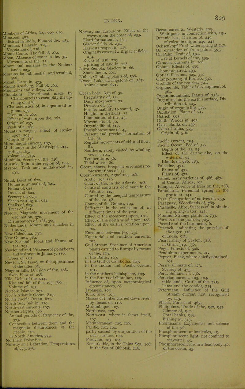 Monkeys of Africa, 607, 609, 610. Monsoon, 482. district in India, Flora of the, 483. Montana, Palms in, 729. Vegetation of, 728. Monte Conto, The fall of, 262. Moon, Absence of water in the, 31. Movements of the, 77. Moors and marshes in the Nether- lands, 225. Morains, lateral, medial, and terminal, 266. Mosul, Dates in, 473. Mount Roszberg, Fall of, 262. Mountains and valleys, 261. Mountains, Experiment made by Chancourtois to exemplify the up- rising of, 258. Characteristics of, in equatorial re- gions, 259. Division of, 260. Effect of water upon the, 262. Origin of, 257. Peak of a, 260. Mountain ranges. Effect of erosion upon, 204. Origin of, 258. Mozambique current, 107. Mud lumps in the Mississippi, 214. springs, 165. volcanoes, 319. Muniulla, Scenery of the, 148. Mursuk, Rain in the region of, 144. Mysore, Teak and sandal-wood in, 492. Natal, Birds of, 622. Domestic animals of, 624. Fauna of, 622. Insects of, 622. Scenery of, 623. Sheep-rearing in, 624. Snails of, 623. Trees of, 621. Needle, Magnetic movement of the declination, 370. Disturbances of, 368, 369. Netherlands, Moors and marshes in the, 225. New Caledonia, 791. New Guinea, 789. New Zealand, Flora and Fauna of, 792, 793. Newfoundland, Presence of polar bears and walruses in January, 116. Trees of, 662. Newton, Sir Isaac, on the appearance of the tides, 76. Niagara falls. Division of the, 208. river, Flow of, 208. Nile, Delta of the, 214. Rise and fall of the, 195, 560. Volume of, 195. Norfolk Islands, 791. North Atlantic Ocean, 819. North Pacific Ocean, 821. North Sea, Salt in, 129. North-east currents, 107. Northern lights, 370. Annual periods of frequency of the, 375- Connection between them and the magnetic disturbances of the needle, ',70. in North America, 373. Northern I'olar Sea, Norway an 1 Labrador, Temperatures of, 275, 276. Norway and Labrador, Effect of the waves upon the coast of, 233. Fiord formation in, 234. Glacier fields of, 234. Harvests reaped in, iiP. Originally covered with glacier fields, 234- Rocks of, 228, 229. Uprising of land in, 228. Nova Zembla, Glaciers in, 66. Snow-line in, 264. Nubia, Climbing plants of, 596. Nyassi. Lake, Livingstone on, 387. Animals near, 621. Ocean beds. Age of, 32. Irregularity of, 52. Daily movements, 77. Division of, 33. Former inability to sound, 47. Heights in theltides, 77. Illumination of the, 43. Movements of, 70. Organic life of, 817. Phosphorescence of, 43. Present and previous formation of the, 32. Regular movements of ebb and flow, 81. Southern, rarely visited by whaling vessels, 104. Temperature, 56. Tidal waves, 86. Ocean charts. Frequent erroneous re- presentations of, 55. Ocean currents, Agueltras, 108. Arctic, 105,110. Chart of the, in the Atlantic, 108. Cause of contrasts of climate in the Atlantic, 112. Caused by the unequal temperature of the sea, 98. Course of the Guinea, 109. Difference in the extension of, at different times of the year. Effect of the monsoons upon, 104. Effect of the north wind upon, 106. Effect of the earth's rotation upon, 102. Encounter between two, 132. Equatorial and rotation currents, lOI. Gulf Stream, Specimen of American plants carried to Europe by means of the, 113. in the Baltic, 129. in the Gulf of Cambodia, 107. in the Indian and Pacific oceans, lOI. in the northern hemisphere, 103. in the Straits of Gibraltar, 125. Influence of, upon meteorological circumstances, 96. Japanese, 105. Kuro Siwo, 105. Masses of timber carried down rivers by means of, no. Mozambique, 107. North-east, 107. North-east, where it shews itself, 107. Mediterranean, 125, 126. Pacific, loi, 104. partly caused by evaporation of the sea's surface, 100. Peruvian, 103, 104. Remarkable, in the China Sea, 106. in the Sea of Okhotsk, 106. Ocean currents. Westerly, 109. Whirlpools in connection with, 131. Oceanic isles. Division of, 240. of volcanic origin, 240, 241. Ochsenkopf, Fresh water spring at, 140. Oil, extraction of, from palms, 595. Oil Palm, Fruit of, 594. Use of kernels of the, 595. Okhotsk, currents in, 106. Opium, Effects of, 499. how prepared, 499. Optical illusions, 329, 330. Orang-outang of Borneo, 530. Orchids of the prairies, 701. Organic life. Table of development of, 384- Organ-mountains, Plants of, 756. Organisms on the earth's surface, Dis- tribution of, 405. Origin of organic Hfe, 377. Oscillation, Plane of, 21. Ostrich, 601. Oudh, Woods in, 492. O.xus, Banks of, 456. Oxen of India, 515. Origin of, 516. Pacific current, 104. Pacific Ocean, Bed of, 53. Depth of the, 53, 54. Effect of the earthquake, on the waters of, 72 Islands of, 786, 789. Palestine, 471. Fauna of, 472. Plants of, 472. Palms, many varieties of, 486, 487. of Central Africa, 593. Pampas, Absence of trees on the, 768. Pantallaria, Perennial spring in the grotto at, 141. Para, Occupation of natives of, 753. Paraguay, Woodlands of, 763. Paranelle, Abbe, Success of, in obtain- ing spring-water, 142. Paramo, Strange plants in, 733. Parrots of the prairies, 705. Pascal and the barometer, 6. Peacock, indicating the presehce of the tiger, 516. of India, 516. Pearl fishery of Ceylon, 518. in Girin, 519, 556. Pegu, Forests of, 506. Pendulum experiments, 21. Pepper, Black, where chiefly obtained, 501. Persia, Climate of, 473. Scenery of, 473. Peru, Summer in, 736, Peruvian current, 103, 104. table-lands. Cattle of the, 735. llama and the condor, 734. Petermann, Influence of the Gulf Stream current first recognized by, 113- Phasis, Forests of, 463. Philippines, Trade of the, 542, 543. Climate of, 541. Coral banks, 549. Fishing at, 543. Phoenicians, Experience and science of the, 76. Phosphorescent animalcules, 45. Phosphorescent light, not confined to sea-water, 45. Phosphorescence from a dead body, 46. of the ocean, 43.