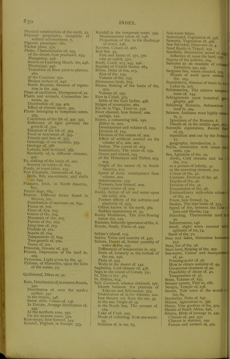 Pliysical construction of the cartli, 23. I'liysical geo.-^inphy, incapable of solitary advanci'mcnt, 7. Pigeons, i)assenger, 681. Pitcher plant, 530. Plains, Characteristics of, 259. of the desert, how produced, 254. Hungarian, 248. known as Luneberg Heath, the, 248. Mississippi, 246. Transition of, from plain to plateau, 260. of the Caspians, 250. Broken surface of, 247. South Russian, Absence of vegeta- tion in the, 249. Plane of oscillation. Divergence of, 21. Plants and animals, Connection be- tween, 39. Distribution of, 394, 402. Effect of climate upon, 399. Plants belonging to temperate zones, 379- Conditions of the life of, 390, 391. Deficiency of light prevents the growth of, 392. Duration of the life of, 399 Food or nutriment of, 393, ' Friends and foes of, 395. Genealogy of our modern, 395. Geology of, 388. Lobelia, how fertilized, 397. Similarity of, in different climates, 407. Po, sinking of the basin of, 210. Scenery on banks of, 801. Ponds, or coast-lakes, 235. Port Elizabeth, Anemones of, 642. Birds, fish, sea-animals, and shells at, 642. Potatoes, Irish, in North America, 695- Prairie dogs, 684. Prairies, Different forms found in Mexico, 701. Distribution of moisture on, 699. Fauna of, 706. Flora of, 672, 703. Guava of the, 704. Mammals of the, 705. Parrots of the, 705, Jalap tree of, 703. Orchids of, 701. Sapota of, 704. Temperature of, 699. Tree growth of, 700. Yucca of, 701. Primorsk, Grasses of, 435. Prussia, Depression of the land in, 229. Pyroscma, Light ?iven by the, 45. Pytheas, of Marseilles, upon the tides of the ocean, 75. Quilleboeuf, Dikes at, 91. Rain, Distribution of, in eastern Russia, 350- Distribution of, over the earth's surface, 347. in the tropics, 348. Snow, sleet, Causes of, 136. In Europe, Average distribution of, 349. In the northern zone, 350. On the western coast, 350. Rain-drops, how formed, 344. Rainfal', Highest, in Europe, 353. Rainfall in the temperate zones, 34g. Measurements taken of, 138. Proportion of the, to the discharge of rivers, 138. Ravines, Causes of, 206. Red Sea, 35. Fish and fauna of, 571, 572. why so called, 570. Reefs, Coral, 213, 245, 246. Reptiles of United States, 684. Rhine, Delta of the, 215. Rise of the, 199. Volume of the, 195. Rhinoceros birds, 605. Rhone, Sinking of the basin of the, 2IO. Volume of, 195. Rice in Cabul, 475, fields of the East Indies, 498. Ridges of mountains, 260. Rio de la Viga, Trees in, 732, River channel, how formed, 202. springs, 150. Rivers, a connecting link, 190. Ddbris in, 210. Development and volume of, 193. Division of, 193. Division of the course of, 202. Effect of artificial control on the volume of a, 200, 201. Indian, The course of, 213. Inundations, The cause of, 199. Ocean and inland, 193. of the Himalayas and Thibet, 203, 204. Origin of the names of, in South America, 191, Speed of more consequence than volume, 202. Subterranean, 155. Torrents, how formed, 202. Upper course of, 202. Rocks, Action of air and water upon the solid, 262. Former theory of the softness and plasticity of, 259. Oldest known in the earth, 382. Sudden appearance of, 33, Rocky Mountains, The river flowing below the, 122. Romans, Scientific ignorance of the, 6. Russia, South, Plains of, 249. Sabine's island, 119. Sables, Value and scarcity of, 430. Sahara, Desert of, former quantity of water in the, 257. Differences of temperature in, 255. Parts of, formerly at the bottom of the sea, 256. Plain of, 252. Wells in the desert of, 142. Saghalien, Cold climate of, 438. Sago in the island of Ceram, 525. St. Elm j's fire, 365. St. Helena, 654. Salt, Common, whence obtained, 177. Desert between the plateaus of Teheran and Khorassan, 474. Distribution of, in the Atlantic, 100. how thrown out from the sea, 39. in the sea, Origin of. 39. in the North Sea, The amount of, 129, Lake of Utah, 222. Mode of collecting, from sea-water, 39- Solution of, in ice, 65. Salt-water fishes, Sainarcand. \'egetation of, 458. Samaria, Vegetation of, 468. San Salvador, Discovery of, 4. Sand floods in Tri|)oli. 252. Sandhills, Destructive power of, Influence of, upon the land, 237; Sapota of the prairies, 704. Santorin as an example of volcaita formation, 241, 242. Sargossa Sea, where situated, 123. Masses of weed upon surface the, 123. Scandinavia, Absence of bears in, i» Lakes in, 216, Schimmedru, The relative terapei tures of, 144. \T Schlagintweit upon botanical «| graphy, 408. Schleswig Holstein, Submersioa| land in, 229. ' | Science, Arabians most highly vq» in, 3. ' i Ignorance of the Romans, 6. ' • Dearth of, in the middle ages, 7g Scientific exploration. Recent di of, 23. .J expedition sent out by the Fr^ 17- geography, introduction, 7. Scylla, connection with ocean rents, 132. Sea, Agitation of the, 72. Arctic, Cold streams and ice the, 112. as a picture of infinity, 31. as the unresting element, 710. Colour of the, 41. Currents, Division of the, 96. Depths of the, 46. Division of the, 31. Evaporation of the, 98. Extraordinary milk-white colour^ of the, 41. j Foam, how formed, 74. j Snakes, The true home of, 553. j Speed of the, between the Isles | Jura and Skarba, 134. ; Sounding, Thermometer used ■ ii 50. Subterranean, 146. Swell, slight when covered splinters of ice, 74. Swell of the, 71. Seas and lakes, distinction bet 2t;7. Seas, Ice of the, 58. Sea's level, Sinking of the, Sea-water, Colour and of, 41. Freezing-point of, 56. How to obtain samples of, 49. Occasional clearness of, 42. Possibility of decay of, 40. Temperature of, 57. Seine, Volume of. 195. Semper cavern. Visit to, 186. Serapis, Temple of, 238. Severn, Tide wave at the mouth the, 89. Seychelles, Palm of, 647. Shanse, Agriculture in, 546. Shiraz, Vine gardens of the, 474. Shrubs of South Africa, 626. Siberia, Birds of passage in, 449. Climate of, 422, 450. Climate in summer, 120. Forests and animals ol, 429. 227. transparent