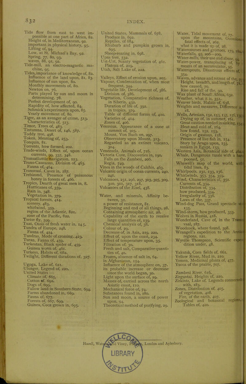Tide flow from east to west im- possible at one part of Africa, 82. Height of, in Mediterranean, 92. important in physical history, 95. Lifting of, 94. Low, at St. Michael's Bay, 92. Spring, 77, 80, 93. waves, 88, 91, 92. Tide-mill, an electro-magnetic ma- chine, 95. Tides, importance of knowledge of, 82. Influence of the land upon, 81, 83. Influence of sun upon, 80. Monthly movements of, 80. Newton on, 76. Parts played by sun and moon in determining, 78. Perfect development of, 90. Rapidity of, how affected, 84, Schmick's experiments upon, 85. Yearly movement of, 80. Tiger, as an avenger of crime, 513. Characteristics of, 513. Timor, Trees of, 483. Tintumna, Desert of, 146, 587, Toddy tree, 498. Token, Meaning of, 253. Tonquin, 81. Torrents, how formed, 202. Trade-winds, Effect of, upon ocean currents, 99, 335, 348. Transatlantic navigation, 113. Trans-Caucasus, Division of, 463. Fauna of, 464. Transvaal, Caves in, 187. Trebizond, Presence of poisonous honey in forests of, 466. Tropics, Dearth of great men in, 8. Hurricanes of, 359. Rain in, 348. Vegetation in, 379. Tropical forests, 414. scenery, 483, whirlwind, 359. region of the Atlantic, 821. zone of the Pacific, 822. Tsetse fly, 599. Tuat, Oasis of fresh water in, 145. Tundra of Europe, 248. Fauna of, 424. Tundras, Mode of crossing, 423. Turan, Fauna of, 459. Turkestan, Black spider of, 459. Guinea worm of, 461. Turkeys, Habits of, 682, Twilight, Different durations of. 327. Ugpga, Lake of, 611. Ulunger, Legend of, 220. United States :— Chmate of, 665, Cotton ©f, 692. Dogs of, 699. Fallow land in Southern State, 694. Farms abandoned in, 689. Fauna of, 677. Forests of, 667, 699. Guinea, Coca grown in, 695. United States, Mammals of, 678, Produce in, 692. Reptiles, of 684. Rhubarb and pumpkin grown in, 695- SheejD-rearing in, 698. Upas tree, 532. Ust-Urt, Scanty vegetation of, 461. Plateau of, 219. Utah, Salt Lake of, 222, Valleys, Effect of erosion upon, 205. Vapour, Condensation of, when most frequent, 344. Vegetalile life, Development of, 386. Division of, 386. Vegetation, Comparative richness of, in Siberia, 432. Duration of life of, 392. in tropics, 379. Table of different forms of, 410. Varieties of, 414. Zones of, 406. Vesuvius, Appearance of a cone at summit of, 305. - Mount, Von Buch on, 297. Observatory upon Mount, 313. Regarded as an e.xtinct volcano, 304- Venezuela, Animals of, 716. Victoria Cave, Discoveries in, 190. Falls on the Zambesi, 206. Regia, 749. Vines in the woods of Calchis, 463. Volcanic origin of ocean currents, 240, 241. Volcanoes, 231, 296, 297, 303, 305, 309, 310, 311, 317, 318. Volcanoes of the Eisel, 438. Water, and minerals. Affinity be- tween, 31. a power of resistance, 81. Beginning and end of all things, 28. Containing atmospheric air, 28. Capability of the earth to receive large quantities of, 139. Chemical analysis of, 38. Colour of, 29. Decrease of, in Asia, 219, 220. Effect of, upon the coast, 234. Effect of temperature upon, 35. Filtration of, 30. Fresh and salt, Comparative quanti- ties of, 40. Frozen, absence of salt in, 64. in Afghanistan, 154. Influence of the atmosphere on, 37. its probable increase or decrease since the world began, 30. Light upon the surface of, 29. Masses of, carried across the north Asiatic coast, no. Mechanical force of, 74. Substances found in, 180. Sun and moon, a source of. power upon, 94. Theoretical method of purifying, 29. Water, Tidal movement of, 77. upon the mountains. Occasion- fatal effects of, 262. what it is made up of, 28. Watercourses and grottoes, 179 ign Waterfalls, 93, 206—209. ' ■ Water-mills, their use and abuse, 94. Water-power, transplacing of,' by means of an accumulator, 95. Waterspouts, Disastrous effects of , 354- Waves, advance and retreat of the, jt Height, breadth, and length of, 71' how caused, 70. Rise and fall of the, 90, Wax plant of South Africa. 632. Weather, what it i.s, 351. Weaver birds. Habits of, 638. Weights and measures. Difference iati 18. Wells, Artesian, 152,153,155,156,155 Drying up of, in summer, i6r. Great caution needed in sinking, 15^1 Heat and cold of, 164. how found, 152, 153, Origin of gaseous, 158. Presence of live fish in, 154. Story by Arago upon, 155. sunken in Egypt, 153, Western Asia, Botanical side of, Whale, Dangerous tussle with a ban pooned, 51. Whewell's map of the world, wi^ tidal lines, 83. Whirlpools, 131, 133, 136. Whirlwinds, 353, 354, 359. Wind, Characteristics of, 351. 4 Currents of, 334. Distribution of, 334. how produced, 334. Irregularity of, 336. ^ Laws of the, 337. Wind-dog Pass, Grand spectacle atJ 135- Wind-storm, how produced, 353. Wolves in Russia, 418. Wonderland, Cave of, in the Tran^ vaal, 187. Woodcock, where found, 398. Wrangell's expedition to the Arctiflä regions, 121. Wyville Thompson, Scientific expe- dition under, 48. Yakutsk, Corn fields of, 661. Yellow River, Mud in, 210. Yemen, Medicinal plants of, 477. Yucca of the prairie, 707. Zambesi River, 616. Zirguntai, Heights of, 220. Zirkintz, Lake of. Legends connected with, 183. Zones, Distribution of, 405. of vegetation, 408. Fire, of the earth, 407. Zoological and botanical regions/- Tables of, 420.
