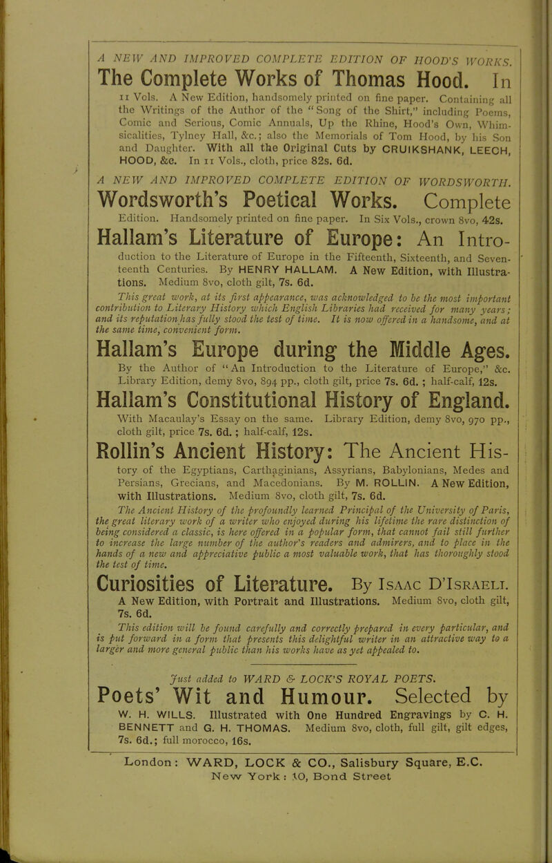 A NEW AND IMPROVED COMPLETE EDITION OF HOOD'S WORKS. The Complete Works of Thomas Hood. In II Vols. A New Edition, handsomely printed on fine paper. Containing all the Writings of the Author of the Song of the Shirt, including Poems, Comic and Serious, Comic Annuals, Up the Rhine, Hood's Own, Whim- sicalities, Tylney Hall, &c.; also the Memorials of Tom Hood, by his Son and Daughter. With all the Orlg-inal Cuts by CRUIKSHANK, LEECH, HOOD, &C. In II Vols., cloth, price 82s. 6d. A NEW AND IMPROVED COMPLETE EDITION OF WORDSWORTH. Wordsworth's Poetical Works. Complete Edition. Handsomely printed on fine paper. In Six Vols., crown 8vo, 42s. Hallam's Literature of Europe: An Intro- duction to the Literature of Europe in the Fifteenth, Sixteenth, and Seven- ' teenth Centuries. By HENRY HALLAM. A New Edition, with Illustra- tions. Medium 8vo, cloth gilt, 7s. 6d. This great work, at its first appearance, was acknowledged to be the most important contribution to Literary History which English Libraries had received for many years; and its reputation has fully stood the test of time. It is now offered in a handsome, and at the same time, convenient form. Hallam's Europe during the Middle Ages. By the Author of  An Introduction to the Literature of Europe, &c. Library Edition, demy 8vo, 894 pp., cloth gilt, price 7s. 6d. ; half-calf, 12s. Hallam's Constitutional History of England. With Macaulay's Essay on the same. Library Edition, demy Svo, 970 pp., cloth gilt, price 7s. 6d.; half-calf, 12s. RoUin's Ancient History: The Ancient His- tory of the Egyptians, Carthaginians, Assyrians, Babylonians, Medes and Persians, Grecians, and Macedonians. By M. ROLLIN. A New Edition, with Illustrations. Medium Svo, cloth gilt, 7s. 6d. The Ancient History of the profoundly learned Principal of the University of Paris, the great literary work of a writer who enjoyed during his lifetime the rare distinction of being considered a classic, is here offered in a popular form, that cannot fail still further to increase the large number of the author's readers and admirers, and to place in the hands of a new and appreciative public a most valuable work, that has thoroughly stood the test of time. Curiosities of Literature. By Isaac D'Israeli. A New Edition, with Portrait and Illustrations. Medium Svo, cloth gilt, 7s. 6d. This edition will be found carefully and correctly prepared in every particular, and is put forward in a form that presents this delightful writer in an attractive way to a larger and more general public than his works have as yet appealed to. Just added to WARD & LOCK'S ROYAL POETS. Poets' Wit and Humour. Selected by w. H. WILLS. Illustrated with One Hundred Engravings by c. H. BENNETT and G. H. THOMAS. Medium 8vo, cloth, full gilt, gilt edges, 7s. 6d.; full morocco, 16s. London: WARD, LOCK & CO., Salisbury Square, E.G.