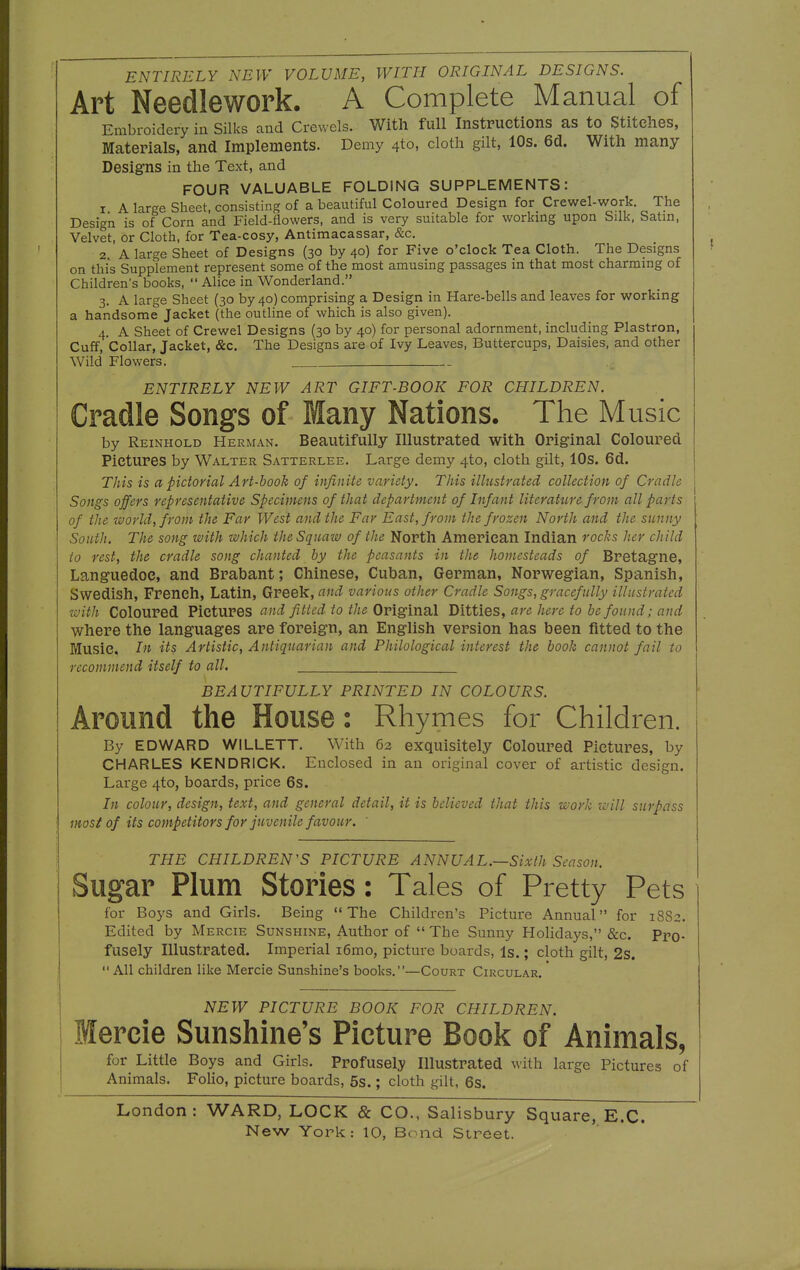 ENTIRELY NEW VOLUME, WITH ORIGINAL DESIGNS. Art Needlework. A Complete Manual of Embroidery in Silks and Crewels. With full Instructions as to Stitelies, Materials, and Implements. Demy 40, cloth gilt, 10s. 6d. With many Designs in the Text, and FOUR VALUABLE FOLDING SUPPLEMENTS: 1 A large Sheet, consisting of a beautiful Coloured Design for Crewel-work. The Design is of Corn and Field-flowers, and is very suitable for working upon Silk, Satin, Velvet, or Cloth, for Tea-cosy, Antimacassar, &c. 2 A large Sheet of Designs (30 by 40) for Five o'clock Tea Cloth. The Designs on this Supplement represent some of the most amusing passages in that most charming of Children's books,  Alice in Wonderland. 3, A large Sheet (30 by 40) comprising a Design in Hare-bells and leaves for working a handsome Jacket (the outline of which is also given). 4. A Sheet of Crewel Designs (30 by 40) for personal adornment, including Plastron, Cuff, Collar, Jacket, &c. The Designs are of Ivy Leaves, Buttercups, Daisies, and other Wild Flowers. ENTIRELY NEW ART GIFT-BOOK FOR CHILDREN. Cradle Songs of Many Nations. The Music by Reinhold Herman. Beautifully Illustrated with Original Coloured Pictures by Walter Satterlee. Large demy 4to, cloth gilt, 10s. 6d. This is a pictorial Art-book of infinite variety. This illustrated collection of Cradle Songs offers representative Specimens of that department of Infant litcratttre from all parts of the world, from the Far West and the Far East, from the frozen North and the sunny South. The song with which the Squaw of the North American Indian rocks her child to rest, the cradle song chanted by the peasants in the homesteads of Bretagne, Languedoe, and Brabant; Chinese, Cuban, German, Norwegian, Spanish, Swedish, French, Latin, Greek, and various other Cradle Songs, gracefully illustrated with Coloured Pictures cind fitted to the Original Ditties, are here to be found; and where the languages are foreign, an English version has been fitted to the Music, In its Artistic, Antiquarian and Philological interest the book cannot fail to recommend itself to all. BEAUTIFULLY PRINTED IN COLOURS. Around the House : Rhymes for Children. By EDWARD WILLETT. With 62 exquisitely Coloured Pictures, by CHARLES KENDRICK. Enclosed in an original cover of artistic design. Large 4to, boards, price 6s. In colour, design, text, and general detail, it is believed that this work will surpass most of its competitors for juvenile favour. THE CHILDREN'S PICTURE ANNUAL.—Sixth Season. Sugar Plum Stories: Tales of Pretty Pets lor Boys and Girls. Being The Children's Picture Annual for 1882. Edited by Mercie Sunshine, Author of  The Sunny Holidays, &c. Pro- fusely Illustrated. Imperial i6mo, picture boards, Is.; cloth gilt, 2s. All children like Mercie Sunshine's books.—Court Circular. NEW PICTURE BOOK FOR CHILDREN. Mercie Sunshine's Picture Book of Animals, for Little Boys and Girls. Profusely Illustrated with large Pictures of Animals. Folio, picture boards, 5s.; cloth gilt, 6s. London: WARD, LOCK & CO., Salisbury Square, E.C.
