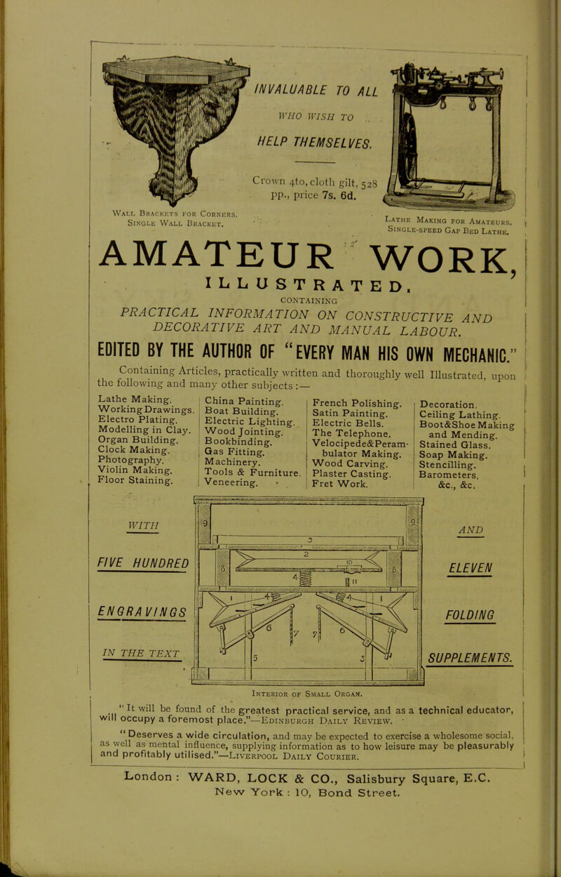 INVALUABLE TO ALL WHO WISH TO HELP THEMSELVES. Crown 4to, cloth gilt, 528 k pp., price 7s. 6d. A' Walt- Bracki^ts for Corners. Single Wall Bracket. Latmi. Making for Amateuks. Single-speed Gap Bed Lathe. AMATEUR WORK, ILLUSTRATED. CONTAINING PRACTICAL INFORMATION ON CONSTRUCTIVE AND DECORATIVE ART AND MANUAL LABOUR. EDITED BY THE AUTHOR OF  EVERY MAN HIS OWN MECHANIC.  Containing Articles, practically written and thoroughly well Illustrated, upon the following and many other subjects :— Lathe Making. Working Drawings. Electro Plating. Modelling in Clay, Organ Building. Clock Making. Photography. Violin Making. Floor Staining. China Painting. Boat Building. Electric Lighting. Wood Jointing. Bookbinding. Gas Fitting. Machinery. Tools & Furniture. Veneering. French Polishing. Satin Painting. Electric Bells. The Telephone. Velocipede&Peram- bulator Making. Wood Carving. Plaster Casting. Fret Work. Decoration. Ceiling Lathing. Boot&Shoe Making and Mending. Stained Glass. Soap Making. Stencilling. Barometers, &c.. &c. i WITH FIVE HUNDRED ENGRAVINGS IN THE TEXT m m i PI AND ELEVEN FOLDING SUPPLEMENTS. Interior of Small Organ.  It will be found of the greatest practical service, and as a technical educator, will occupy a foremost place.—Edinburgh Daily Review. -  Deserves a wide circulation, and may be expected to exercise a wholesome social, as well as mental influence, supplying information as to how leisure may be pleasurably and profitably utilised.—Liverpool Daily Courier. London WARD, LOCK & CO., Salisbury Square, E.G.