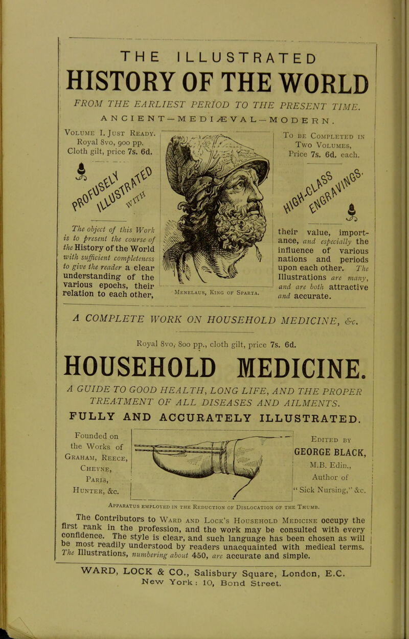THE I LLU STRA HISTORY OF THE FROM THE EARLIEST PERIOD TO THE ANCIENT — MEDIEVAL—M Volume I. Just Ready. Royal 8vo, 900 pp. Cloth gilt, price 7s. 6d. The object of this Work is to present the course of the Histopy of the World with sufficient completeness to give the reader a dear understanding of the various epochs, their relation to each other, TED WORLD PRESENT TIME. ODERN. To I3E Completed in Two Volumes, Price 7s. 6d. each. Menelaus, King of Sparta. their value, import- ance, and especially the influence of various nations and periods upon each other. The Illustrations are many, and are both attractive and accurate. A COMPLETE WORK ON HOUSEHOLD MEDICINE, &c. Royal 8vo,- 800 pp., cloth gilt, price 7s. 6d. HOUSEHOLD MEDICINE. A GUIDE TO GOOD HEALTH, LONG LIFE, AND THE PROPER TREATMENT OF ALL DISEASES AND AILMENTS. FULLY AND ACCURATELY ILLUSTRATED. Founded on the Works of Graham, Reece, Cheyne, Paris, Hunter, &c. Edited by GEORGE BLACK, M.B. Edin., Author of  Sick Nursing, &c. Apparatus employed in the Reduction of Dislocation of the Thumb. The Contributors to Ward and Lock's Household Medicine occupy the first rank in the profession, and the work may be consulted with every confidence. The style is clear, and such langfuag-e has been chosen as will understood by readers unacquainted with medical terms. The Illustrations, numbering about 450, are accurate and simple. WARD, LOCK & CO., Salisbury Square, London, E.C.