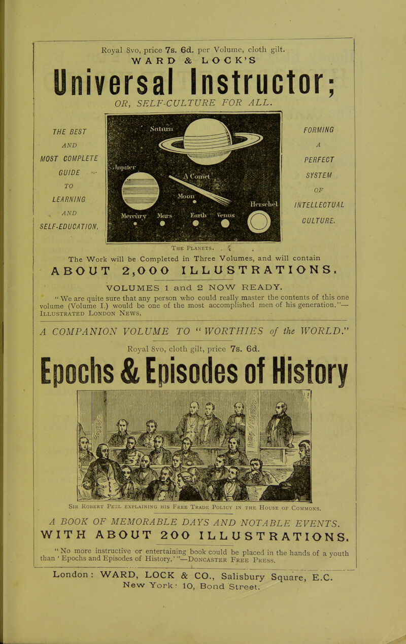 Royal 8vo, price 7s. 6d. per Volume, cloth gilt. WARD & LOC K'S Universal Instructor; OR, SELF-CULTURE FOR ALL. THE BEST AND MOST COMPLETE GUIDE TO LEARNING AND SELF-EDUCATION. FORMING A PERFECT SYSTEM OF INTELLECTUAL CULTURE. The Work will be Completed in Three Volumes, and will contain ABOUT 2,000 ILLUSTRATIONS. VOLUMES 1 and 2 NOW READY. We are quite sure that any person who could really master the contents of this one volume (Volume I.) would be one of the most accomplished men of his generation.— Illustrated London News. A COMPANION VOLUME TO WORTHIES of the WORLDS Royal 8vo, cloth gilt, price 7s. Gd. Epochs & Episodes of History Sir Robert Pesl explaining his Free Trade Policv in the House of Commons. A BOOK OF MEMORABLE DAYS AND NOTABLE EVENTS. WITH ABOUT 200 ILLUSTRATIONS.  No more instructive or entertaining book could be placed in the hands of a youth than ' Epochs and Episodes of History.' —Doncaster Free Press. London: WARD, LOCK & CO., Salisbury Square, E.C.