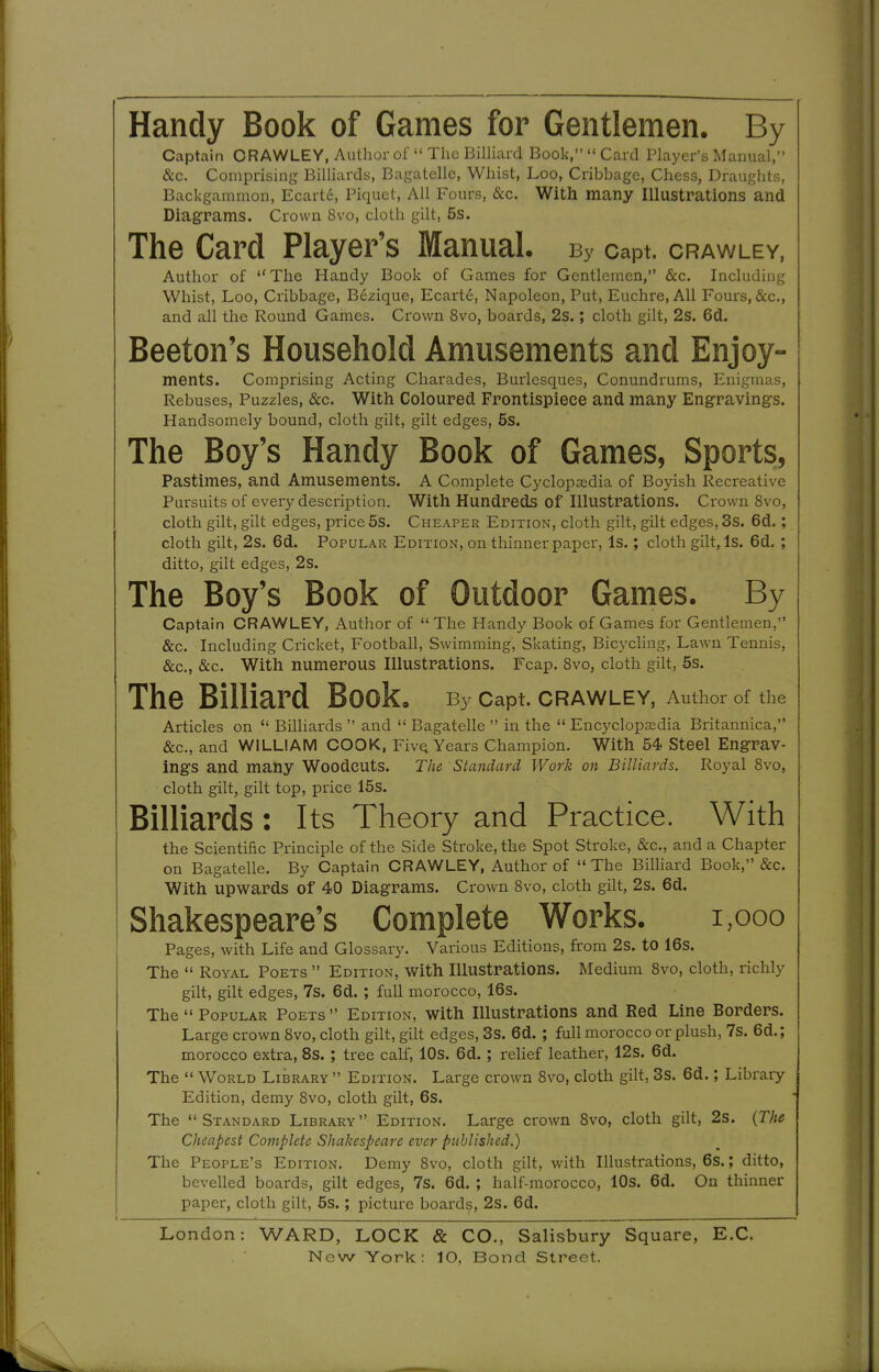 Captain CRAWLEY, Author of  The BilUard Book,  Card Player's Manual, &c. Comprising Billiards, Bagatelle, Whist, Loo, Cribbage, Chess, Draughts, Backgammon, Ecarte, Piquet, All Fours, &c. With many Illustrations and Diagrams. Crown 8vo, cloth gilt, 5s. The Card Player's Manual. By capt. crawley, Author of The Handy Book of Games for Gentlemen, &c. Including Whist, Loo, Cribbage, Bezique, Ecarte, Napoleon, Put, Euchre, All Fours, &c., and all the Round Games. Crown 8vo, boards, 2s.; cloth gilt, 2s. Gd. Beeton's Household Amusements and Enjoy- ments. Comprising Acting Charades, Burlesques, Conundrums, Enigmas, Rebuses, Puzzles, &c. With Coloured Frontispiece and many Engravings. Handsomely bound, cloth gilt, gilt edges, 5s. The Boy's Handy Book of Games, Sports, Pastimes, and Amusements. A Complete Cyclopaedia of Boyish Recreative Pursuits of every description. With Hundreds of Illustrations. Crown 8vo, cloth gilt, gilt edges, price 5s. Cheaper Edition, cloth gilt, gilt edges, 3s. 6d.; cloth gilt, 2s. 6d. Popular Edition, on thinner paper, Is.; cloth gilt, Is. 6d. ; ditto, gilt edges, 2s. The Boy's Book of Outdoor Games. By Captain CRAWLEY, Author of The Handy Book of Games for Gentlemen, &c. Including Cricket, Football, Swimming, Skating, Bicycling, Lawn Tennis, &c., &c. With numerous Illustrations. Fcap. 8vo, cloth gilt, 5s. The Billiard Book, By capt. crawley, Author of the Articles on  Billiards  and  Bagatelle  in the  Encyclopaedia Britannica, &c., and WILLIAM COOK, FivQ Years Champion. With 54 Steel Engrav- ings and many Woodcuts. The Standard Work on Billiards. Royal 8vo, cloth gilt, gilt top, price 15s. Billiards: Its Theory and Practice. With the Scientific Principle of the Side Stroke, the Spot Stroke, &c., and a Chapter on Bagatelle. By Captain CRAWLEY, Author of  The Billiard Book, &c. With upwards of 40 Diagrams. Crown 8vo, cloth gilt, 2s. 6d. Shakespeare's Complete Works. i,ooo Pages, with Life and Glossary. Various Editions, from 2s. to 16s. The  Royal Poets  Edition, with Illustrations. Medium 8vo, cloth, richly gilt, gilt edges, 7s. 6d. ; full morocco, 16s. The  Popular Poets  Edition, with Illustrations and Red Line Borders. Large crown 8vo, cloth gilt, gilt edges, 3s. 6d. ; full morocco or plush, 7s. 6d.; morocco extra, 8s. ; tree calf, lOs. 6d.; relief leather, 12s. 6d. The  World Library  Edition. Large crown 8vo, cloth gilt, 3s. 6d.; Library Edition, demy Svo, cloth gilt, 6s. The Standard Library Edition. Large crown Svo, cloth gilt, 2s. {The Cheapest Complete Shakespeare ever published.) The People's Edition. Demy Svo, cloth gilt, with Illustrations, 6s.; ditto, bevelled boards, gilt edges, 7s. 6d. ; half-morocco, lOs. 6d. On thinner paper, cloth gilt, 5s.; picture boards, 2s. 6d. London: WARD, LOCK & CO., Salisbury Square, E.G.