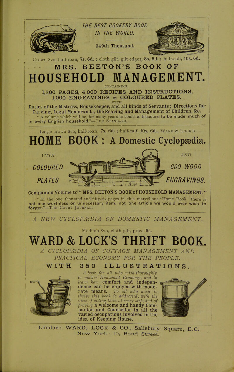 THE BEST COOKERY BOOK IN THE WORLD. S49th Thousand. Crown 8vo, half-roan. 7s. 6d. ; cloth gilt, gilt edges, 8s. 6d. ; half-calf, 10s. 6d. MRS. BEETON'S BOOK OF HOUSEHOLD MANAGEMENT. CONTAINING 1,300 PAGES, 4,000 RECIPES AND INSTRUCTIONS, 1,000 ENGRAVINGS & COLOURED PLATES. WITH Duties of the Mistress, Housekeeper, and all kinds of Servants ; Directions for Carving, Legal Memoranda, the Rearing- and Management of Children, &e.  A volume which will be, for many years to come, a treasure to be made much of in every English household.—The Standard. Large crown 8vo, half-roan, 7s. 6d. ; half-calf, lOs. 6d., Ward & Lock's HOME BOOK: A Domestic Cyclopedia. WITH COLOURED PLATES AND 600 WOOD 'Ü! ENGRAVINGS. Companion Volume to  MRS. BEETON'S BOOK of HOUSEHOLD MANAGEMENT. In the one thousand and fifty-six pages in this marvellous ' Home Book' there is not one worthless or unnecessary item, not one article we would ever wish to forget.—The Court Journal. A NEW CYCLOPAEDIA OF DOMESTIC MANAGEMENT, Medium 8vo, cloth gilt, price 6s. WARD & LOCK'S THRIFT BOOK. A CYCLOPEDIA OF COTTAGE MANAGEMENT AND PRACTICAL ECONOMY FOR THE PEOPLE. 350 ILLUSTRATIONS. A book for all who wish thoroughly to master Household Economy, and to learn how comfort and indepen- dence can be enjoyed with mode- rate means. To all who wish to thrive this book is addressed, with the view of aiding them at every step, and of proving a welcome and handy Com- panion and Counsellor in all the varied occupations involved in the idea of Keeping House. London: WARD, LOCK & CO., Salisbury Square, E.C.