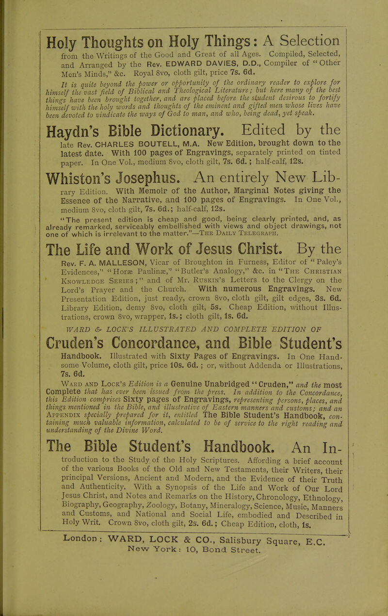 from the Writings of the Good and Great of all Ages. Compiled, Selected, and Arranged by the Rev. EDWARD DAVIES, D.D., Compiler of ''Other Men's Minds, &c. Royal 8vo, cloth gilt, price 7s. 6d. It is quite beyond the power or opportunity of the ordinary reader to explore for himself the vast field of Biblical and Theological Literature; but here many of the best things have been brought together, and are placed before the siudent desirous to fortify himself with the holy words and thoughts of the eminent and gifted men whose lives have been devoted to vindicate the ways of God to man, and who, being dead, yet speak. Haydn's Bible Dictionary. Edited by the late Rev. CHARLES BOUTELL, M.A. New Edition, bPoug-M down to the latest date. With 100 pages of Engravings, separately printed on tinted paper. In One Vol., medium 8vo, cloth gilt, 7s. 6d.; half-calf, 12s. Whiston's Josephus. An entirely New Lib- rary Edition. With Memoir of the Author, Marginal Notes giving the Essence of the Narrative, and 100 pages of Engravings. In One Vol., medium 8vo, cloth gilt, 7s. 6d.; half-calf, 12s. The present edition is cheap and good, being clearly printed, and, as already remarked, serviceably embellished with views and object drawings, not one of which is irrelevant to the matter.—The Daily Telegraph. The Life and Work of Jesus Christ. By the Rev. F. A. MALLESON, Vicar of Broughton in Furness, Editor of Paley's Evidences, Horae Pauhnae, Butler's Analogy, &c. in The Christian Knowledge Series ; and of Mr. Ruskin's Letters to the Clergy on the Lord's Prayer and the Church. With numerous Engravings. New Presentation Edition, just ready, crown 8vo, cloth gilt, gilt edges, 3s. 6d. Library Edition, demy 8vo, cloth gilt, 5s. Cheap Edition, without Illus- trations, crown 8vo, wrapper, Is.; cloth gilt. Is. 6d, WARD &> LOCK'S ILLUSTRATED AND COMPLETE EDITION OF Cruden's Concordance, and Bible Student's Handbook. Illustrated with Sixty Pages of Engravings. In One Hand- some Volume, cloth gilt, price 10s. 6d.; or, without Addenda or Illustrations, 7s. 6d. Ward and Lock's Edition is a Genuine Unabridged Cruden, and the most Complete that has ever been issued from, the press. In addition to the Concordance, this Edition comprises Sixty pages of Engravings, representing persons, places, and things mentioned in the Bible, and illustrative of Eastern manners and customs; and an Appendix specially prepared for it, entitled The Bible Student's Handbook, con- taining much valuable information, calculated to be of service to the right reading and understanding of the Divine Word. The Bible Student's Handbook. An In- troduction to the Study of the Holy Scriptures. Affording a brief account of the various Books of the Old and New Testaments, their Writers, their principal Versions, Ancient and Modern, and the Evidence of their Truth and Authenticity. With a Synopsis of the Life and Work of Our Lord Jesus Christ, and Notes and Remarks on the History, Chronology, Ethnology, Biography, Geography, Zoology, Botany, Mineralogy, Science, Music, Manners and Customs, and National and Social Life, embodied and Described in Holy Writ. Crown Svo, cloth gilt, 2s. 6d.; Cheap Edition, cloth, Is. London ; WARD, LOCK & CO., SalisburjTsquareTE.C.