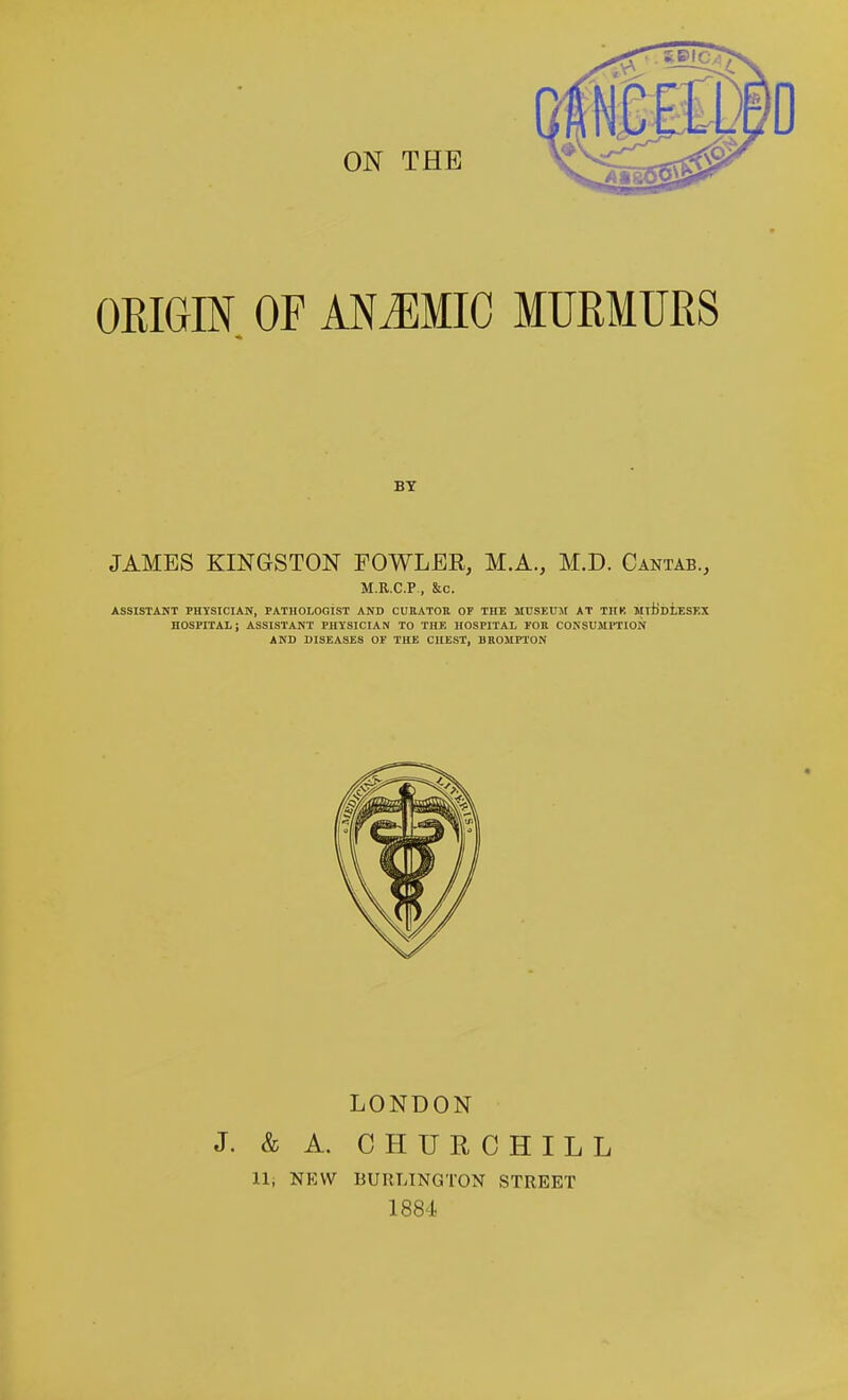 ORIGIN OF MMWIG MURMURS BY JAMES KINGSTON FOWLER, M.A., M.D. Cantab., M.R.C.P, &c. ASSISTANT PHYSICIAN, PATHOLOGIST AND CUBATOK OF THE MTJSEU5t AT TIIK MltiDiESEX HOSPITAL; ASSISTANT PHYSICIAN TO THE HOSPITAL FOR COKSUJIPTION AND DISEASES OF THE CHEST, DROMPTON LONDON J. & A. CHURCHILL Hi NEW BURLINGTON STREET 1884