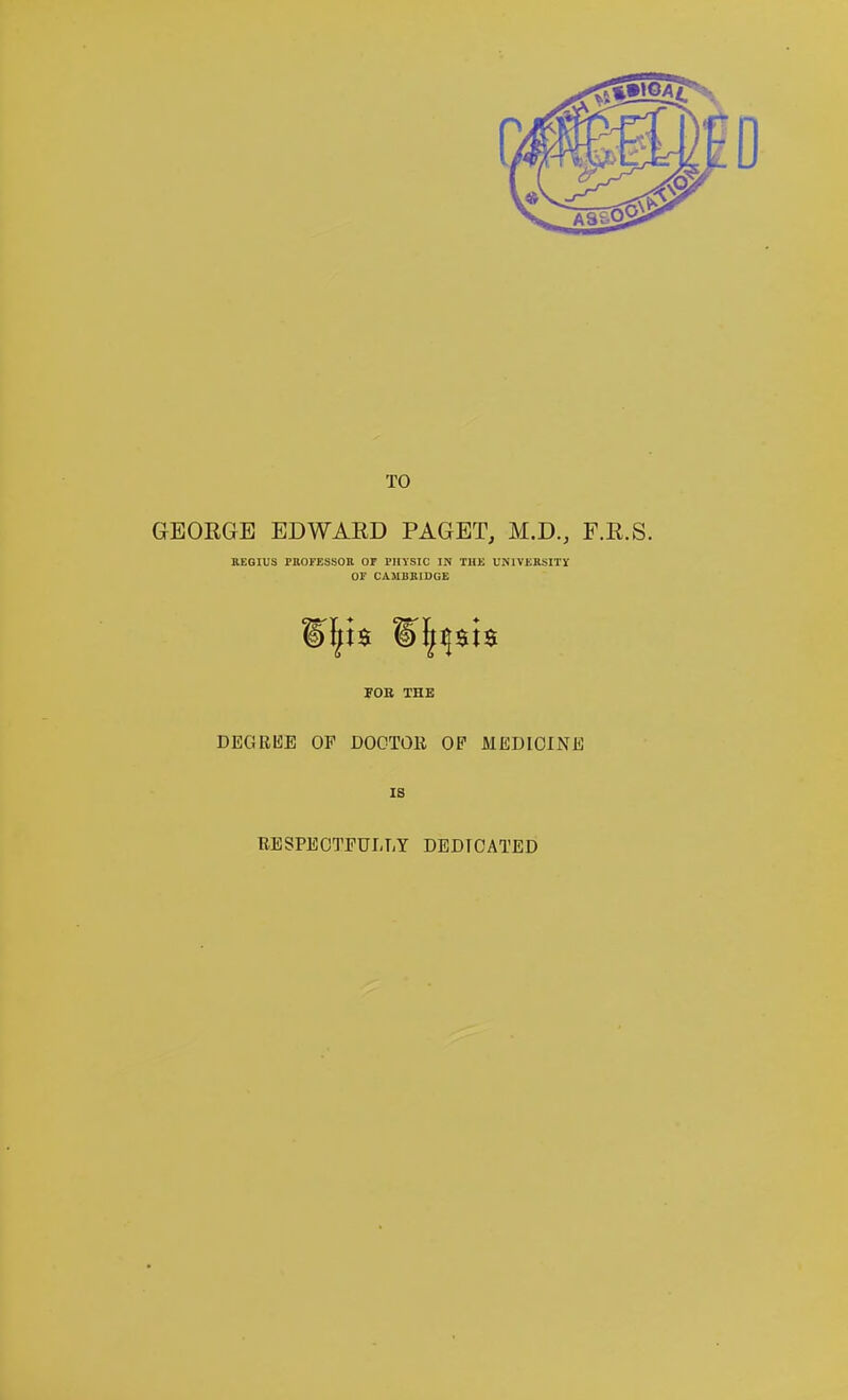 TO GEORGE EDWARD PAGET, M.D., F.R.S. KEQIUS rnOFESSOB or PHYSIC IN TIIK UUIVERSITV OF CAMBSIOGE JOB THE DEGREE OF DOCTOR OP MEDICINE IS BESPECTFULTiY DEDICATED