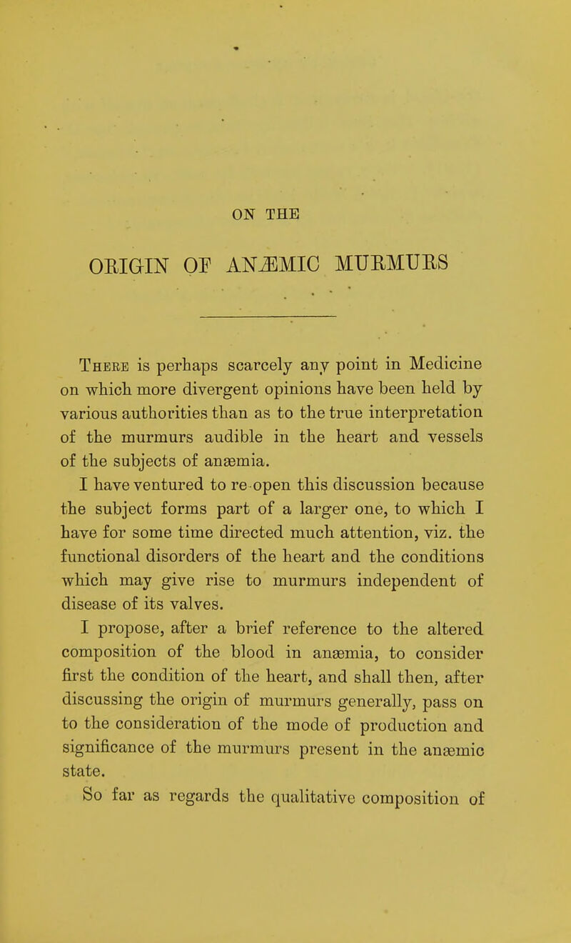 OEIGIN OF ANEMIC MUEMURS There is perhaps scarcely any point in Medicine on whicli more divergent opinions have been held by various authorities than as to the true interpretation of the murmurs audible in the heart and vessels of the subjects of anaemia. I have ventured to re open this discussion because the subject forms part of a larger one, to which I have for some time directed much attention, viz. the functional disorders of the heart and the conditions which may give rise to murmurs independent of disease of its valves. I propose, after a brief reference to the altered composition of the blood in ansemia, to consider first the condition of the heart, and shall then, after discussing the origin of murmurs generally, pass on to the consideration of the mode of production and significance of the murmurs present in the anaemic state. So far as regards the qualitative composition of