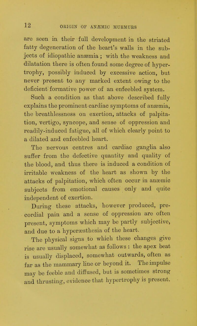 are seen in their full development in the striated fatty degeneration of the heart's walls in the sub- jects of idiopathic anasmia ; with the weakness and dilatation there is often found some degree of hyper- trophy, possibly induced by excessive action, but never present to any marked extent owing to the deficient formative power of an enfeebled system. Such a condition as that above described fully explains the prominent cardiac symptoms of anaBmia, the breathlessness on exertion, attacks of palpita- tion, vertigo, syncope, and sense of oppression and readily-induced fatigue, all of which clearly point to a dilated and enfeebled heart. The nervous centres and cardiac ganglia also suffer from the defective quantity and quality of the blood, and thus there is induced a condition of irritable weakness of the heart as shown by the attacks of palpitation, which often occur in anasmic subjects from emotional causes only and quite independent of exertion. During these attacks, however produced, pre- cordial pain and a sense of oppression are often present, symptoms which may be partly subjective, and due to a hyperesthesia of the heart. The physical signs to which these changes give rise are usually somewhat as follows : the apex beat is usually displaced, somewhat outwards, often as far as the mammary line or beyond it. The impulse may be feeble and diffused, but is sometimes strong and thrusting, evidence that hypertrophy is present.