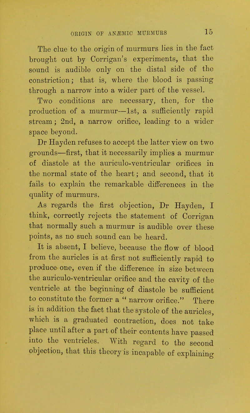 The clue to the origin of murmurs lies in the fact brought out by Corrigan's experiments, that the sound is audible only on the distal side of the constriction; that is, where the blood is passing through a narrow into a wider part of the vessel. Two conditions are necessary, then, for the production of a murmur—1st, a sufl&ciently rapid stream; 2nd, a narrow orifice, leading to a wider space beyond. Dr Hayden refuses to accept the latter view on two grounds—first, that it necessarily implies a murmur of diastole at the auriculo-ventricular orifices in the normal state of the heart; and second, that it fails to explain the remarkable difierences in the quality of murmurs. As regards the first objection, Dr Hayden, I think, correctly rejects the statement of Corrigan that normally such a murmur is audible over these points, as no such sound can be heard. It is absent, I believe, because the flow of blood from the auricles is at first not sufficiently rapid to produce one, even if the difference in size between the auriculo-ventricular orifice and the cavity of the ventricle at the beginning of diastole be sufficient to constitute the former a  narrow orifice. There is in addition the fact that the systole of the auricles, which is a graduated contraction, does not take place until after a part of their contents have passed into the ventricles. With regard to the second objection, that this theory is incapable of explaining