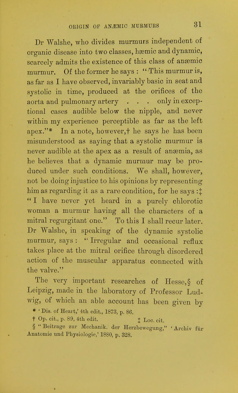 Dr Walshe, wlio divides murmurs independent of organic disease into two classes, haemic and dynamic, scarcely admits the existence of this class of anemic murmur. Of the former he says :  This murmur is, as far as I have observed, invariably basic in seat and systolic in time, produced at tlie orifices of the aorta and pulmonary artery . . . only in excep- tional cases audible below the nipple, and never within my experience perceptible as far as the left apex.* In a note, however,! lie says lie has been misunderstood as saying that a systolic murmur is never audible at the apex as a result of an£emia, as he believes that a dynamic murmur may be pro- duced under such conditions. We stall, however, not be doing injustice to his opinions by representing him as regarding it as a rare condition, for he says :| *' I have never yet beard in a purely chlorotic woman a murmur having all the characters of a mitral regurgitant one. To this I shall recur later. Dr Walshe, in speaking of the dynamic systolic murmur, says :  Irregular and occasional reflux takes place at the mitral orifice through disordered action of the muscular apparatus connected with the valve. The very important researches of Hesse, § of Leipzig, made in the laboratory of Professor Lud- wig, of which an able account has been given by * ' Dis. of Heart,' 4th edit., 1873, p. 86. t Op. cit., p. 89, 4tli edit. + Loc. cit. §  Beitrage zur Mechanik. der Herzbewegung, • Arcliiv fur Anatomic und Physiologie,' 1880, p. 328.