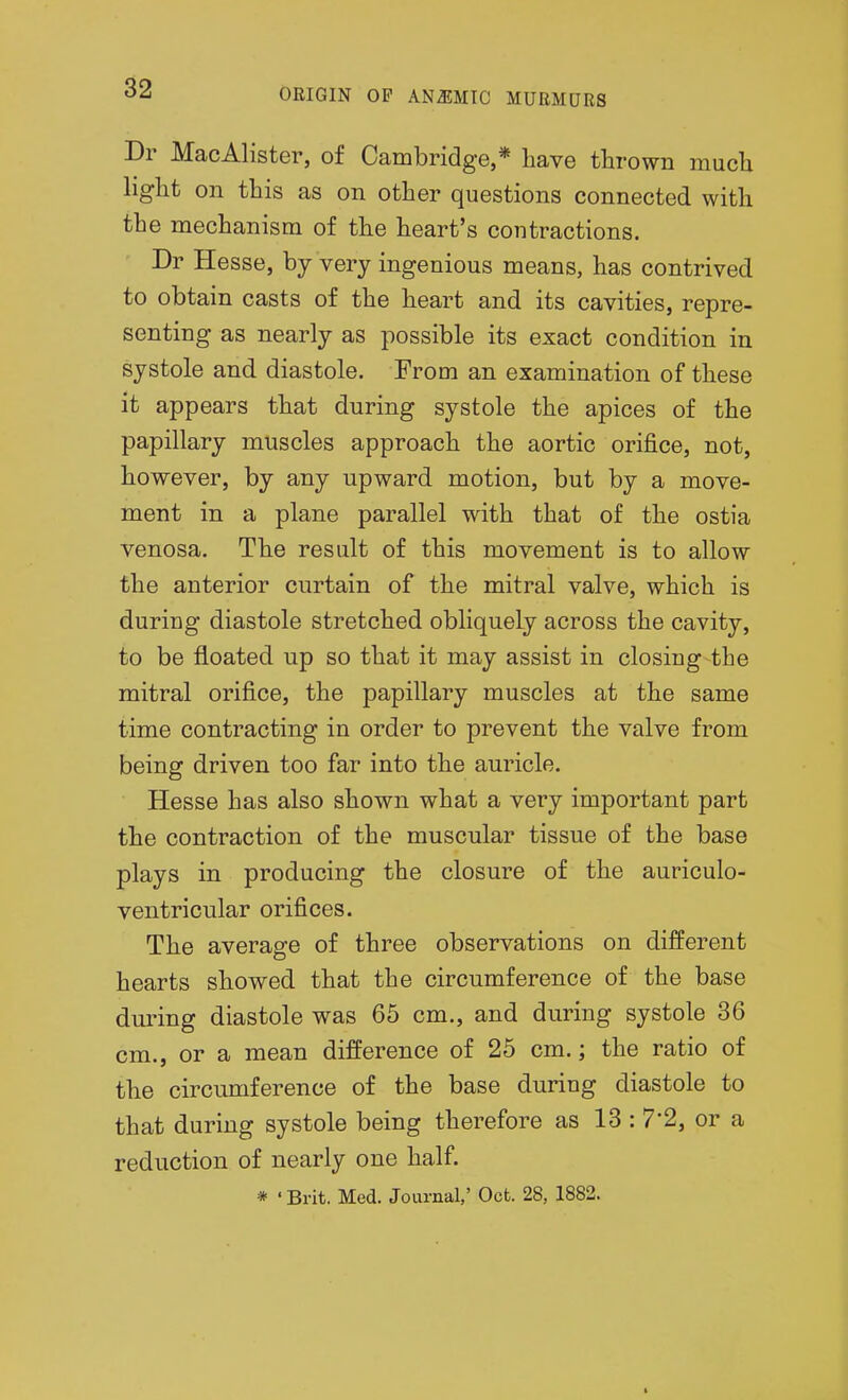 Dr MacAlister, of Cambridge,* have thrown much light on this as on other questions connected with the mechanism of the heart's contractions. Dr Hesse, by very ingenious means, has contrived to obtain casts of the heart and its cavities, repre- senting as nearly as possible its exact condition in systole and diastole. From an examination of these it appears that during systole the apices of the papillary muscles approach the aortic orifice, not, however, by any upward motion, but by a move- ment in a plane parallel with that of the ostia venosa. The result of this movement is to allow the anterior curtain of the mitral valve, which is during diastole stretched obliquely across the cavity, to be floated up so that it may assist in closing the mitral orifice, the papillary muscles at the same time contracting in order to prevent the valve from being driven too far into the auricle. Hesse has also shown what a very important part the contraction of the muscular tissue of the base plays in producing the closure of the auriculo- ventricular orifices. The average of three observations on different hearts showed that the circumference of the base during diastole was 65 cm., and during systole 36 cm., or a mean difference of 25 cm.; the ratio of the circumference of the base during diastole to that during systole being therefore as 13: 7-2, or a reduction of nearly one half * 'Brit. Med. Journal,' Oct. 28, 1882.