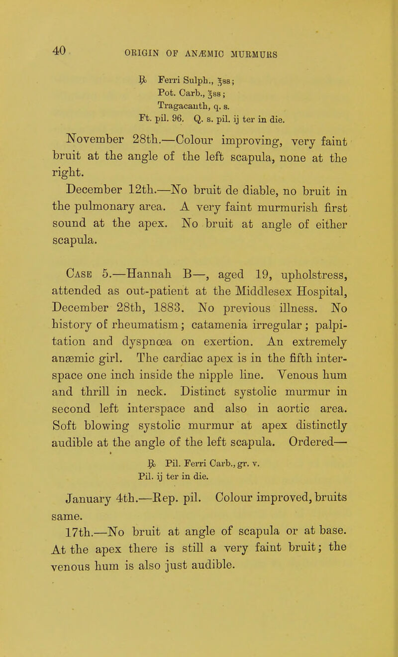 Ferri Sulph., ^ss; Pot. Garb., 3S8; Tragacauth, q. s. Ft. pil. 96. Q. 8. pil. ij ter in die. November 28tli.—Colour improving, very faint bruit at tlie angle of tlie left scapula, none at the right. December 12tli.—No bruit de diable, no bruit in the pulmonary area. A very faint murmurish first sound at the apex. No bruit at angle of either scapula. Case 5.—Hannah B—, aged 19, upholstress, attended as out-patient at the Middlesex Hospital, December 28th, 1883. No previous illness. No history o£ rheumatism; catamenia irregular ; palpi- tation and dyspncBa on exertion. An extremely anasmic girl. The cardiac apex is in the fifth inter- space one inch inside the nipple line. Venous hum and thrill in neck. Distinct systolic murmur in second left interspace and also in aortic area. Soft blowing systolic murmur at apex distinctly audible at the angle of the left scapula. Ordered— $t Pil. Ferri Garb., gi-. v. Pil. ij ter in die. January 4th.—Rep. pil. Colour improved, bruits same. 17th.—No bruit at angle of scapula or at base. At the apex there is still a very faint bruit; the venous hum is also just audible.