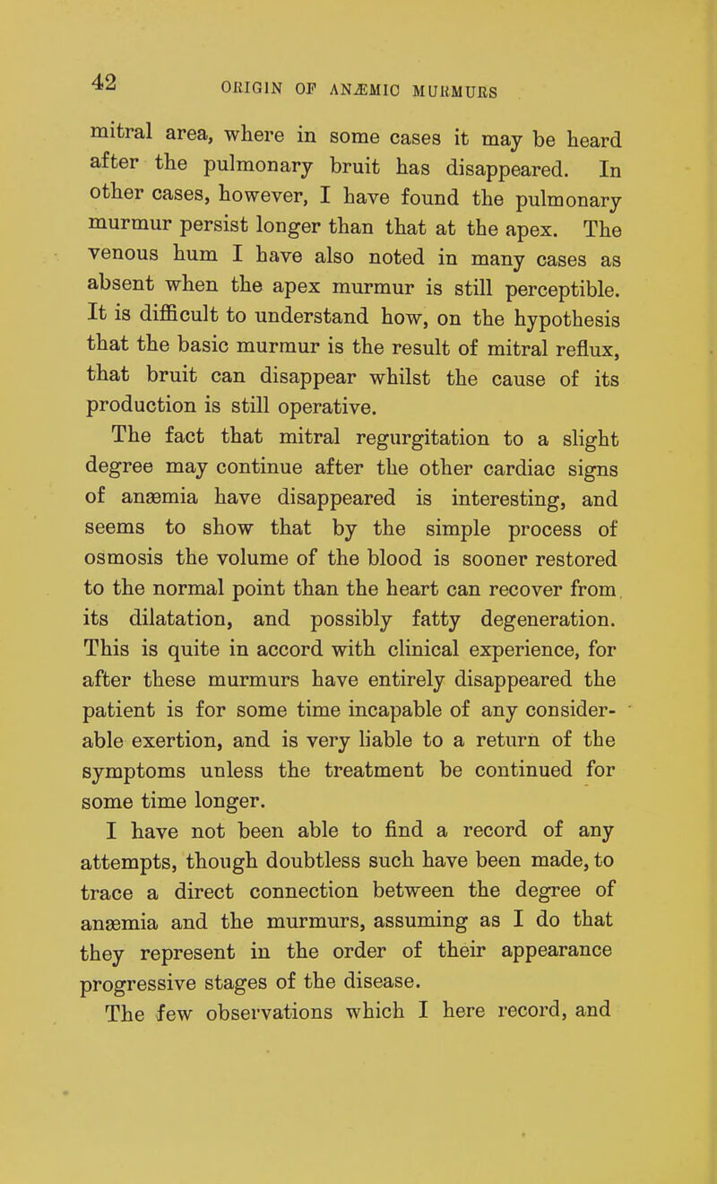 mitral area, where in some cases it may be heard after the pulmonary bruit has disappeared. In other cases, however, I have found the pulmonary murmur persist longer than that at the apex. The venous hum I have also noted in many cases as absent when the apex murmur is still perceptible. It is diflBcult to understand how, on the hypothesis that the basic murmur is the result of mitral reflux, that bruit can disappear whilst the cause of its production is still operative. The fact that mitral regurgitation to a slight degree may continue after the other cardiac signs of anaemia have disappeared is interesting, and seems to show that by the simple process of osmosis the volume of the blood is sooner restored to the normal point than the heart can recover from its dilatation, and possibly fatty degeneration. This is quite in accord with clinical experience, for after these murmurs have entirely disappeared the patient is for some time incapable of any consider- able exertion, and is very liable to a return of the symptoms unless the treatment be continued for some time longer. I have not been able to find a record of any attempts, though doubtless such have been made, to trace a direct connection between the degree of ansemia and the murmurs, assuming as I do that they represent in the order of their appearance progressive stages of the disease. The few observations which I here record, and