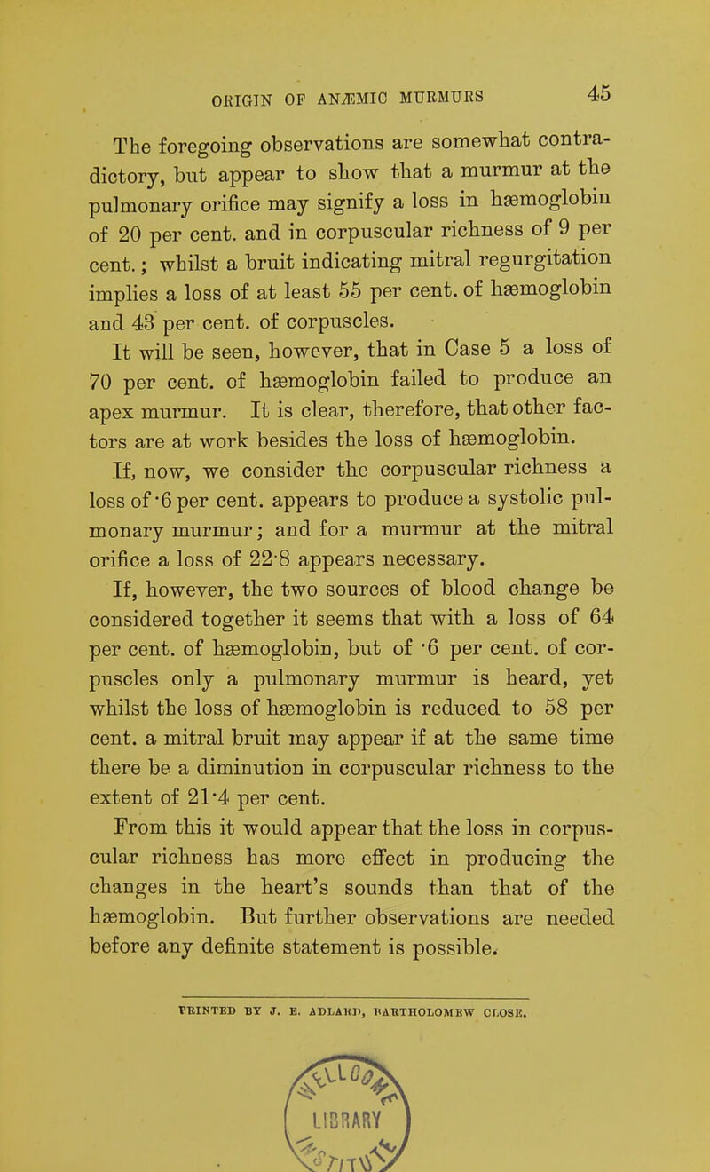 The foregoing observations are somewhat contra- dictory, but appear to show that a murmur at the pulmonary orifice may signify a loss in haemoglobin of 20 per cent, and in corpuscular richness of 9 per cent.; whilst a bruit indicating mitral regurgitation implies a loss of at least 65 per cent, of h93moglobin and 43 per cent, of corpuscles. It will be seen, however, that in Case 5 a loss of 70 per cent, of haemoglobin failed to produce an apex murmur. It is clear, therefore, that other fac- tors are at work besides the loss of heemoglobin. If, now, we consider the corpuscular richness a loss of'6 per cent, appears to produce a systolic pul- monary murmur; and for a murmur at the mitral orifice a loss of 22-8 appears necessary. If, however, the two sources of blood change be considered together it seems that with a loss of 64 per cent, of hgemoglobin, but of '6 per cent, of cor- puscles only a pulmonary murmur is heard, yet whilst the loss of haemoglobin is reduced to 58 per cent, a mitral bruit may appear if at the same time there be a diminution in corpuscular richness to the extent of 21 4 per cent. From this it would appear that the loss in corpus- cular richness has more efi'ect in producing the changes in the heart's sounds than that of the haemoglobin. But further observations are needed before any definite statement is possible. FBINTED BY J. E. ADLAKP, HABTHOLOMEW CLOSE.