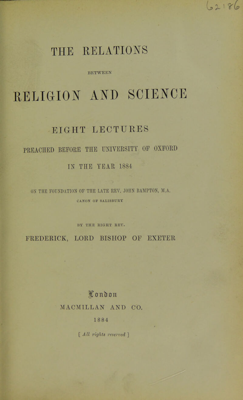 THE RELATIONS BETWEEN RELIGION AND SCIENCE EIGHT LECTURES PREACHED BEFORE THE UNIVERSITY OF OXFORD IN THE YEAR 1884 ON THE FOUNDATION OF THE LATE REV. JOHN BAMPTON, M.A. CANON OF SALISBURY BY THE EIGHT REY. FREDERICK, LORD BISHOP OF EXETER MACMILLAN AND CO. 1884 t [All rights reserved ]