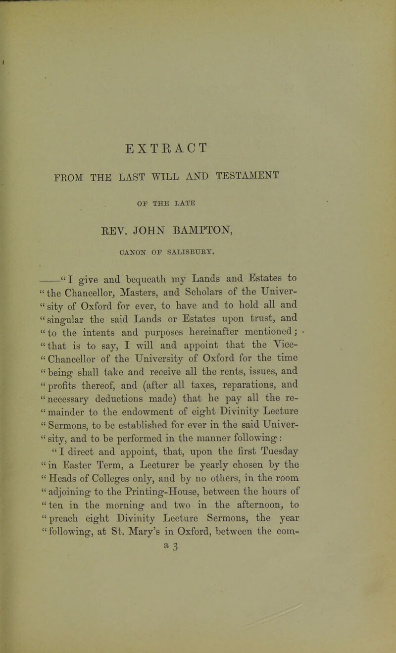 EXTRACT FKOM THE LAST WILL AND TESTAMENT OF THE LATE REV. JOHN BAMPTON, CANON OF SALISBURY. I give and bequeath my Lands and Estates to  the Chancellor, Masters, and Scholars of the Univer- sity of Oxford for ever, to have and to hold all and singular the said Lands or Estates upon trust, and to the intents and purposes hereinafter mentioned; • that is to say, I will and appoint that the Vice-  Chancellor of the University of Oxford for the time  being shall take and receive all the rents, issues, and profits thereof, and (after all taxes, reparations, and necessary deductions made) that he pay all the re-  mainder to the endowment of eight Divinity Lecture  Sermons, to be established for ever in the said Univer-  sity, and to be performed in the manner following:  I direct and appoint, that, upon the first Tuesday in Easter Term, a Lecturer be yearly chosen by the  Heads of Colleges only, and by no others, in the room  adjoining to the Printing-House, between the hours of  ten in the morning and two in the afternoon, to  preach eight Divinity Lecture Sermons, the year  following, at St. Mary's in Oxford, between the com- a 3